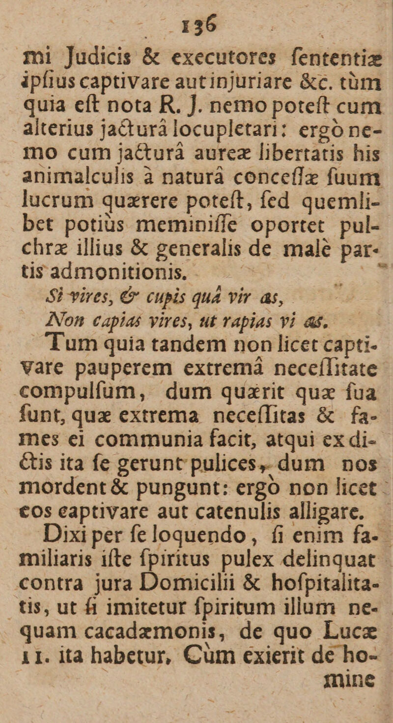 mi Judicis &amp; executores fententiz ipfius captivare autinjuriare &amp;c. tüm quia cft nota R. J. nemo poteft cum alterius ja&amp;turá locupletari: ergo ne- mo cum ja&amp;turá aurez libertatis his animalculis à naturà conceffz fuum lucrum quzrere poteft, fed quemli- bet potius meminiffe oportet pul- chrz illius &amp; generalis de male par- tis admonitionis. - -* SP vires, € cupis quà vir as, | INon capias vires, ut Tapias vi as. Tum quia tandem non licet capti- Vare pauperem extremà neceílitate compulfum, dum quzrit quz fua funt, qux extrema neceflitas &amp; | fa- mes ei communia facit, atqui ex di- &amp;is ita fe gerunt pulices,. dum | nos mordent &amp; pungunt: ergo non licet €os eaptivare aut catenulis allipare. — Dixi per fe loquendo, íi enim fa- miliaris ifte fpiritus pulex delinquat - contra jura Domicilii &amp; hofpitalita- tis, ut fi imitetur fpiritum illum ne- - quam cacadezmonis, de quo Luce - 11. ita habetur, Cum exierit de ho- | mnine