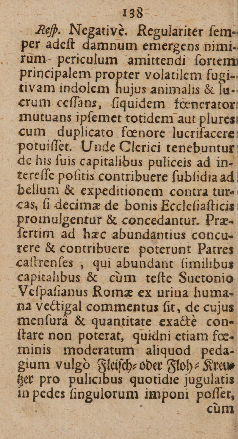 Ae. Negative. Regulariter fem- per adeft damnum emergens nimi. rum- periculum amittendi íortenm principalem propter volatilem fugi-: tivam indolem hujus animalis &amp; lu-- crum ceffans, fiquidem foenerator: mutuans ipfemet totidem aut pluresi cum duplicato feenore lucrifacere: potuiffet, Unde Clerici tenebuntur. de his fuis capitalibus puliceis ad in- tereíTe pofitis contribuere fubfíidia ad. belium &amp; expeditionem contra tur« cas, fi decimz de bonis Ecclefiafticis: proinulgentur &amp; concedantur. Pra- fertim ad hzc abundantius concu- rere X contribuere poterunt Patres caltrenfes , qui abundant (imilibus capitalibus &amp; cüm teíte Suetonio Vefpafianus Roma ex urina huma- na vectigal commentus fit, de cujus meníurà &amp; quantitate exa&amp;té con-. ftare non poterat, quidni etiam foe« minis moderatum aliquod peda- gium vulgo Gleifcbz ober (Sfobe Screue («t pro pulicibus quotidie jugulatis in pedes fingulorum imponi poflet, ; : cum