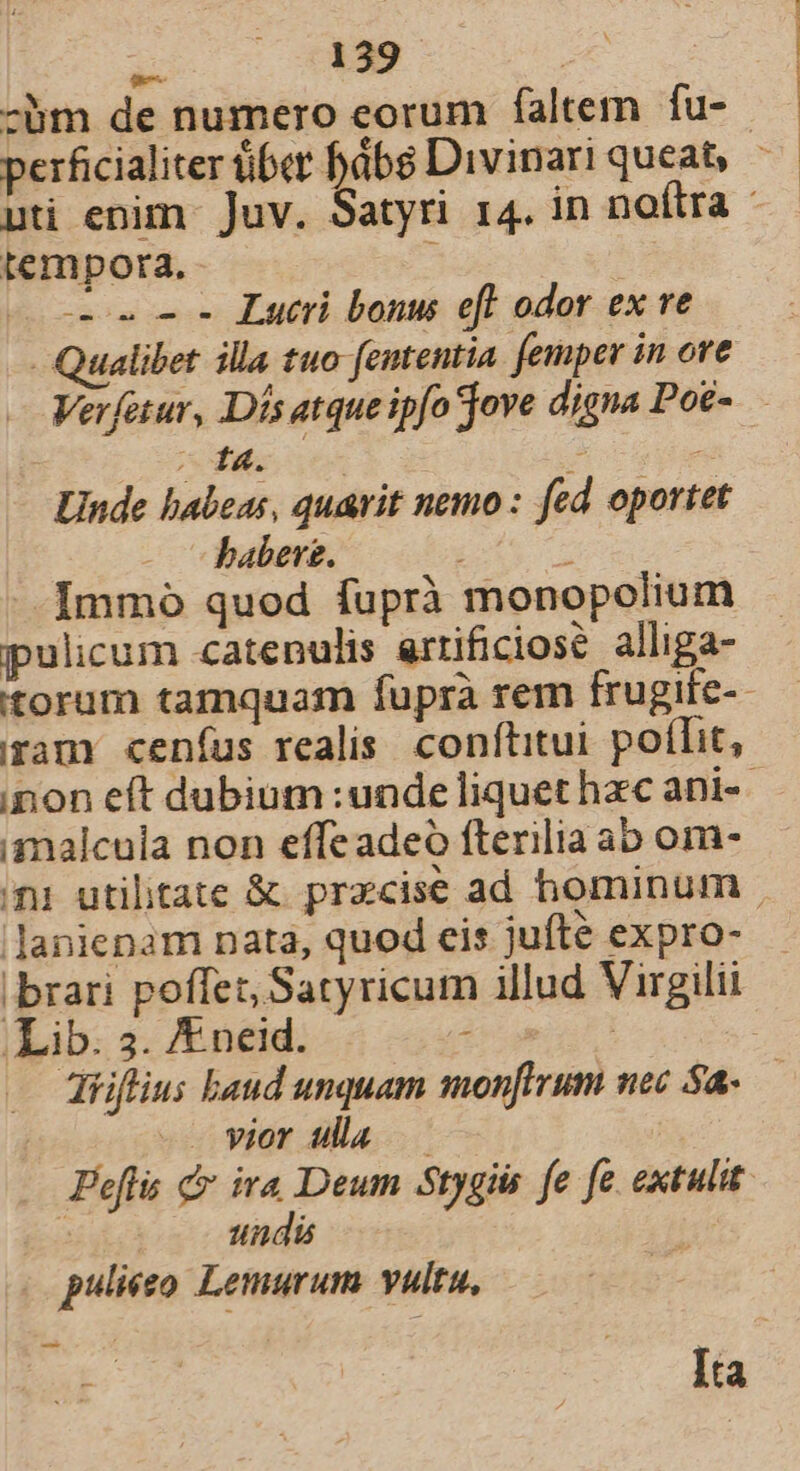 -bm de numero eorum faltem fu- — perficialiter über bbs Divinari queat — uti enim Juv. Satyri 14. in noftra * tempora. : ! c2» 2 2 Lucr bonus eff odor ex ve -Qualibet illa tuo fententia. femper in ore Verfaur, Dís atque ipfo jove digna Poé- - 14. | * Unde babeas, quavit nemo : fed oportet babere. * Immo quod fuprà monopolium pulicum catenulis artificiose alliga- torum tamquam fuprà rem frugife-- ram ceníus realis. conftitui. poffit, inon eft dubium :unde liquet hzc ani-- malcula non effeadeo fterilia ab om- ni utilitate &amp;. precise ad hominum. lanienam nata, quod eis jufte expro- | brari poffet, Satyricum illud Virgilii Lib. 3. /E.neid. E | : diiflius baud unquam monfirum nec 5a. ( -. vior ula — Peflis c ira Deum Stygiis fe fe extulit | tdi id puliéso Lemurum vultu, Ita |