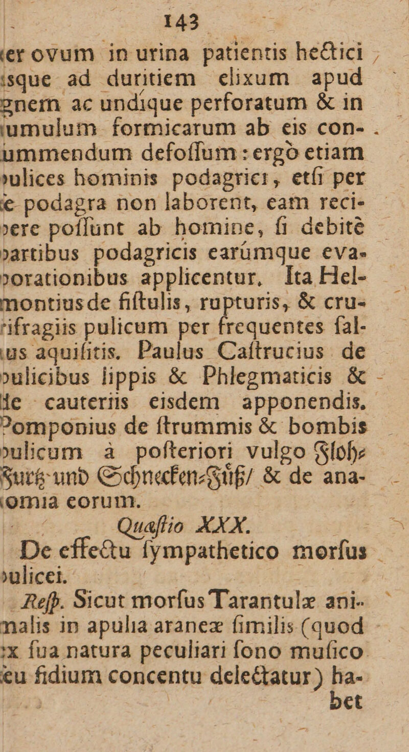 isque ad duritiem elixum apud 2nemn ac undique perforatum &amp; in iumulum- formicarum ab eis con- ummendum defoffum: ergo etiam »ulices hominis podagricr, etíi per € podagra non laborent, eam reci- »ere poffunt ab homine, fi debite »artibus podagricis earümque eva- »orationibus applicentur, Ita Hel- montiusde fiftulis, rupturis, &amp; cru- tifragiis pulicum per frequentes fal- ius aquifitis.. Paulus Caítrucius . de »ulicibus lippis &amp; Phlegmaticis &amp; le ^ cauteris eisdem apponendis. ?omponius de ftrummis &amp; bombis ?»ulicum à pofteriori vulgo (Sfofe Sur&amp; unb CodnafmzGuf/ &amp; de ana (omia corum. | Quaflio XXX. ^ulicei. | - Ref. Sicut morfus Tarantulx ani. eu fidium concentu delectatur ) ha- ja yu bet