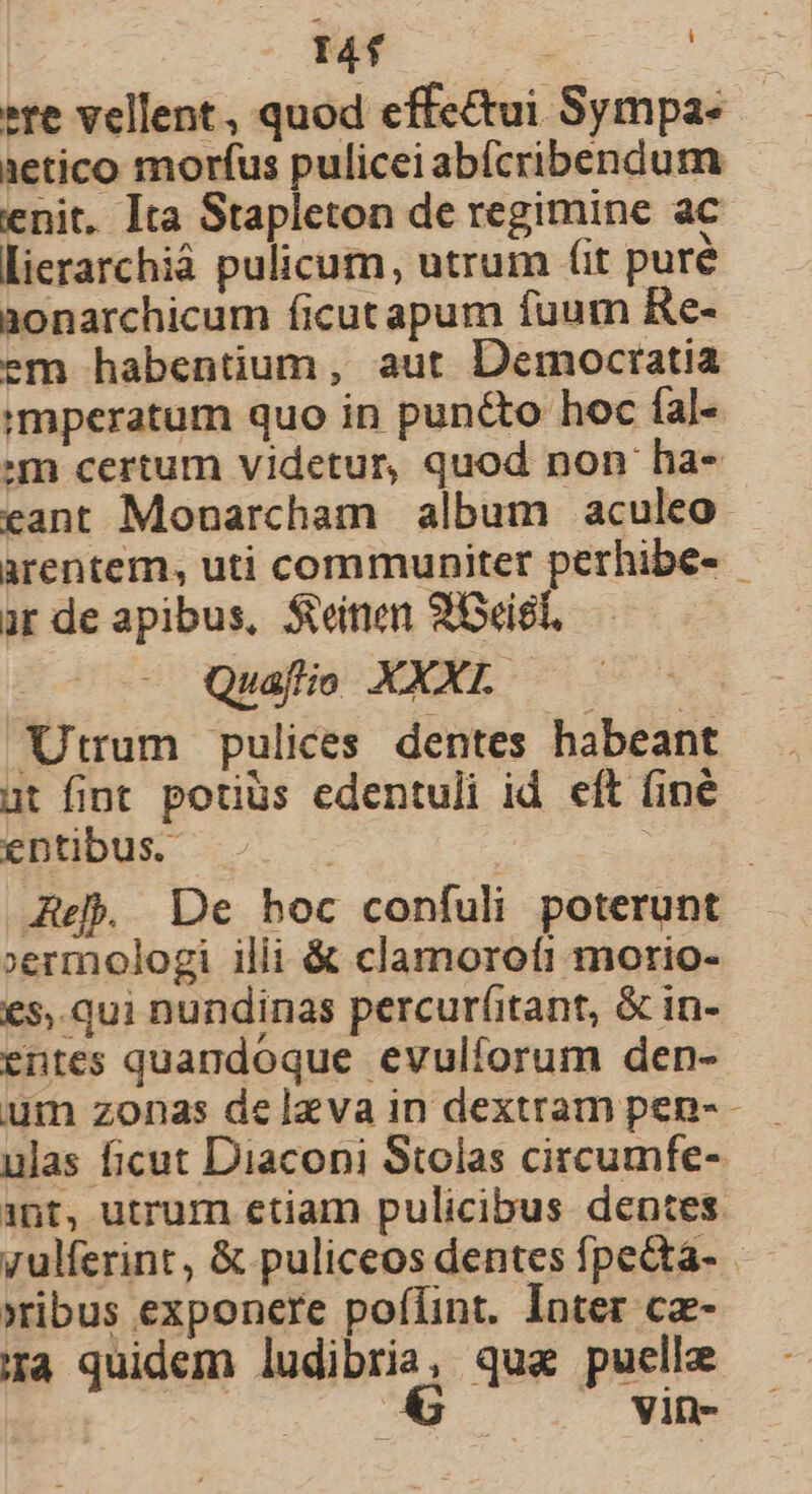 | 14f | »re vellent, quod effectui Sympa- aetico morfus pulicei abícribendum enit. Ita Stapleton de regimine ac Llierarchiá pulicum, utrum fit purée aonarchicum ficutapum fuum Re- em habentium, aut Democratia mperatum quo in punto hoc fal- m certum videtur, quod non ha- eant Monarcham album aculeo arentem, uti communiter perhibe- ar de apibus, Seinen 2ciel, Quafio XXXL. Utrum pulices dentes habeant ut fint potius edentuli id. eft (iné entibus. | Ae De hoc confuli poterunt »ermologi ilii &amp; clamorofi morio- €5,.qui nundinas percurfitant, &amp; in- entes quandoque evulforum den- um zonas delzva in dextram pen- ulas ficut Diaconi Stolas circumfe- 1nt, utrum etiam pulicibus dentes yulferint, &amp; puliceos dentes fpe&amp;ta- xibus exponere poffint. Inter cz- ira quidem ludibria, qua puelle a Vin-