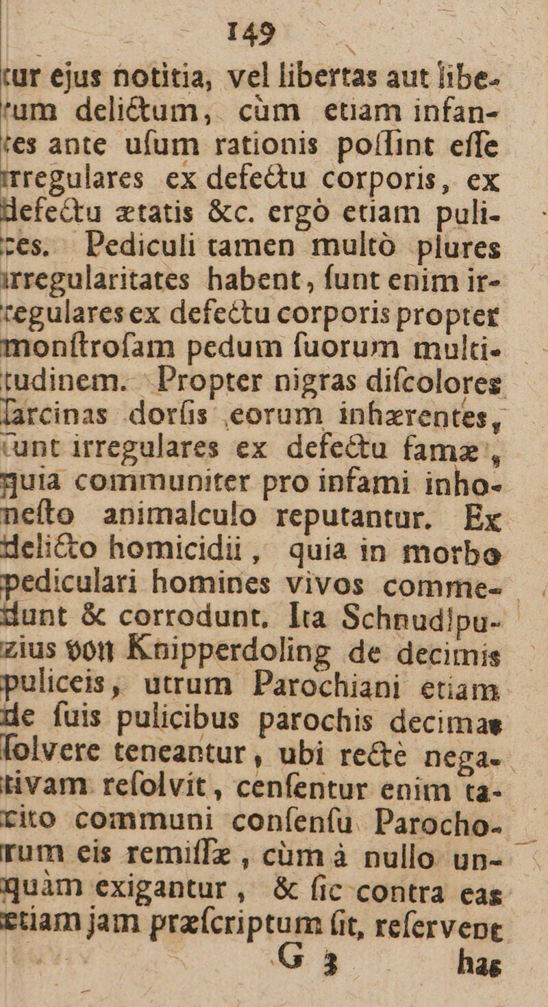 tur ejus notitia, vel libertas aut libe. 'um delictum, cum etiam infan- tes ante ufum rationis poffint effe mregulares ex defe&amp;u corporis, ex defeQtu xtatis &amp;c. ergó etiam puli- ces. Pediculi tamen multó plures irregularitates habent, funt enim ir- tegulares ex defectu corporis propter monítrofam pedum fuorum multi» - tudinem. ' Propter nigras difcolores [arcinas dor(is eorum inhzrentes, cunt irregulares ex defectu famz , guia communiter pro infami inho- nefto animalculo reputantur. Ex delicto homicidii, quia in motbo dunt &amp; corrodunt. Ita Schnudipu-- zius $011 Knipperdoling de decimis - puliceis, utrum Parochiani etiam de fuis pulicibus parochis decimas folvere teneantur, ubi re&amp;e nega. tivam refolvit, cenfentur enim ta- rito communi confenfu. Parocho- rum eis remiffz , cüm à nullo un- quàm exigantur, &amp; (ic contra eas. etiam jam praícriptum (it, refervepe | G 3 hag x