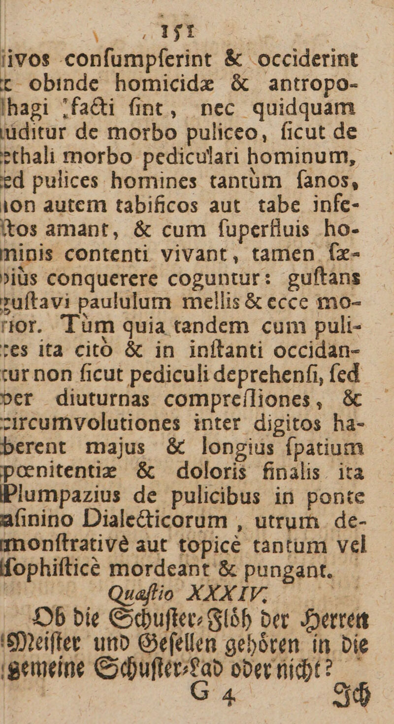 Uii | iivos -confumpferint &amp; occiderint rt obinde homicide &amp; antropo- lhagi ;facti fint, nec quidquam iuditur de morbo puliceo, ficut de ethali morbo pediculari hominum, ed pulices homines tantum fanos, ion autem tabificos aut. tabe infe- itos amant, &amp; cum fuperfluis ho- minis contenti vivant, tamen fx- »iüs conquerere coguntur: guftans ruftavi paululum mellis &amp; ecce mo- rior. 'Tüm quia tandem cum puli- tes ita citó &amp; in inítanti occidan- tur non ficut pediculi deprehenfi, fed ber diuturnas compreíliones, &amp; -ircumvolutiones inter digitos ha- berent majus &amp; longius fpatium - poenitentie &amp; doloris finalis. ita PPiumpazius de pulicibus in ponte afinino Diale&amp;icorum , utrum de- monftrativé aut topice tantum vel fophiftice mordeant &amp; pungant. - C -— . Quaflio XXXIV;  Sob bie Cxbuftev/ l6 bec. Joerred 'Steiftet uno Gefellen geboten. ín. Die igemeine Cdufteutab ober nidt? —