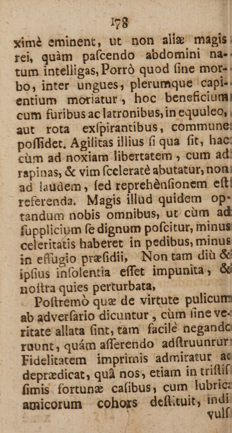 T1 ximé eminent, ut non alix magis, rei, quàm paícendo abdomini nae. tum intelligas, Porró quod fine mort- bo, inter ungues, plerumque capi«: entium moriatur, hoc beneficiumi cum furibus ac latronibus, in equuleo, , aut rota exípirantibus, commune: poffidet. Agilitas illius fi qua fit, hac: càm ad noxiam libertatem ; cum ad: rapinas, &amp; vim fceleraté abutatür, noni ad laddem , fed reprehén(ionem eft! referenda. Magis illad quidem op- tandum nobis omnibus, ut cüm ad fupplicium fe dignum pofcitur, minus celeritatis haberet in pedibus, minus in effugio prafidii, Non tam diü &amp; ipfius infolentia effet impunità &amp; noíltaquies perturbata, — — Poftremó quz de virtute pulicum ab adver(ario dicuntur , cüm line ve- ritate allata fint, tàm facile negando raunt, quám afferendo adftruunrur Fidelitatem | imprimis admiratur ae deprzdicat, quà nos; etiam in triftif. fimis fortunz caíibus, cum lubric: amicorum cohors defiituit, ndr | RAM. LIU qu