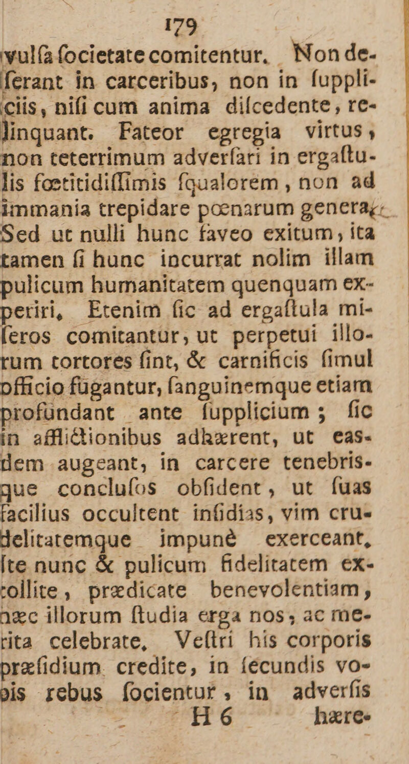 wul(a focietate comitentur, Non de- ferant in carceribus, non in fuppli- ciis, nifi cum anima dilcedente, re- linquant. Fateor egregia virtus, non teterrimum adverfíari in ergaftu- lis foetitidiffimis fqualorem , non ad immania trepidare poenarum genera; Sed ut nulli hunc faveo exitum , ita tamen fi hunc incurrat nolim illam pulicum humanitatem quenquam eX- periri, Etenim (fic ad ergaflula mi- eros comitantur, ut perpetui illo- tum tortores fint, &amp; carnificis fimul pfticio fugantur, (anguinemque etiam rofündant ante íupplicium 5 fic in afflidionibus adhxrent, ut eas. dem augeant, in carcere tenebris. que conclufos obfident, ut fuas facilius occultent infidias, vim cru- delitatemque — impuné — exerceant, [te nunc &amp; pulicum fidelitatem ex- collite , predicate benevolentiam, azc illorum ftudia erga nos; ac me- rita celebrate, —Ve(tri his corporis prefidium. credite, in íécundis vo- ois rebus íocientur, in adverfis dd .H hare. -