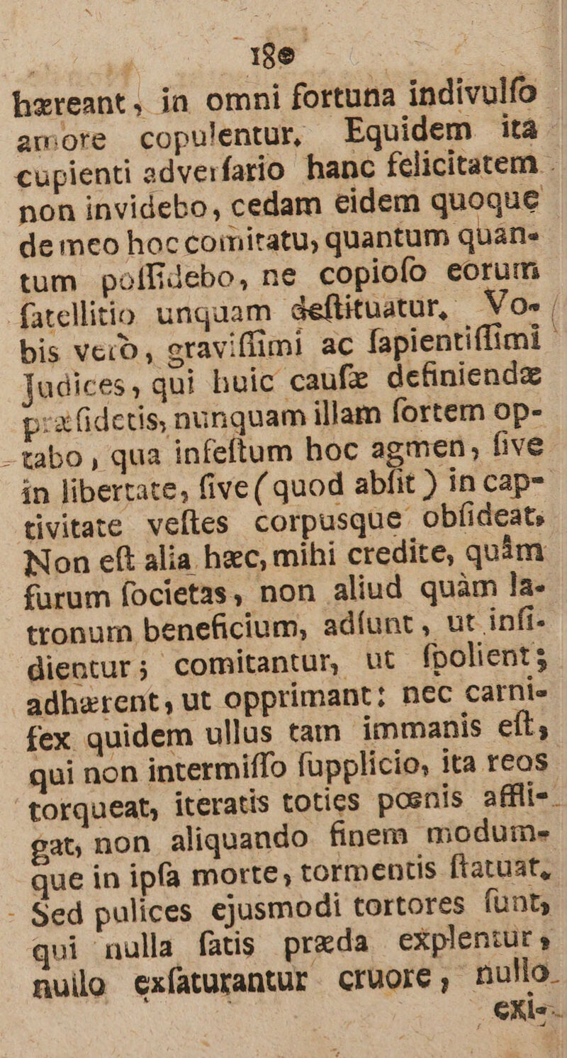 qe amore copulentur, Equidem ita non invidebo, cedam eidem quoque de meo hoc comitatu, quantum quane tum polífidebo, ne copiofo eorum fatellitio unquam deftituatur,. NVo- bis vero, raviffimi ac fapientiffimi Tudices, qui huic caufx definiendz p:x(idctis nunquam illam fortem op- -tabo, qua infeftum hoc agmen; five in libertate, five ( quod abfit ) in cap tivitate veftes corpusque obfideats Non eft alia. hzc, mihi credite, quim furum focietzs, non aliud quàm la. tronum beneficium, adíunt, ut infi- dientur; comitantur ut fpolient 5 adherent, ut opprimant: nec carnie fex quidem ullus tam immanis eft; qui non intermiffo fupplicio, ita reos torqueat, iteratis toties posnis affli-. gat non aliquando finem moduim- que in ipfa morte, tormentis ftatuat, - Sed pulices ejusmodi tortores funt qui nulla fatis preda explentur » nul exíaturantur cruore, nullo. 24S — mos