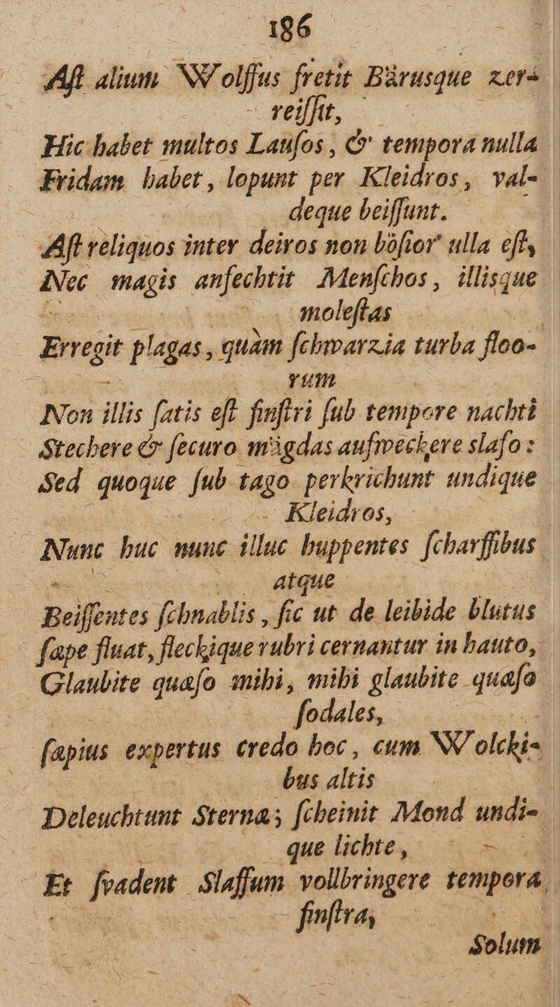 Aft alium. NV olffus fretit Bürusque. xera j CHEN S Hic babet multos Laufos , &amp;' tempora nulla Fridam babet, lopunt per. Kleidros, val- tu pue deque beiffunt. — — Aft reliquos inter deiros non bófior ulla effs Nec. smagis. anfecbtit. Menfcbos ,. illisque UL cci 3 moleflas | Erregit plagas , quam fehwarzia turba floo- 2 m7, | Non illis fatis eff finftvi fub tempore nachti Stecbere C fecuro m3gdas aufmechere slafo : Sed quoque fub tago pevkrichunt undique : | eov os Kleidros, | Nunc buc munc illuc buppentes. [chavffibus. COR e. AHque Beiffeutes febnablis , fic ut. de leibide blutus - fape fluat, fleckique vubri cernantur in bauto, Glaubite quafo sibi, mibi glaubite quafo des i odales, OR DUM fapius expertus credo boc , cm NV olchis bus altis | | Deleuchtunt Sternas [cheinit Mond undi-. E . .. que lichte, —€— Et feadent | .Slafjum vollbvingere tempora. cc fuftra, d $olum.