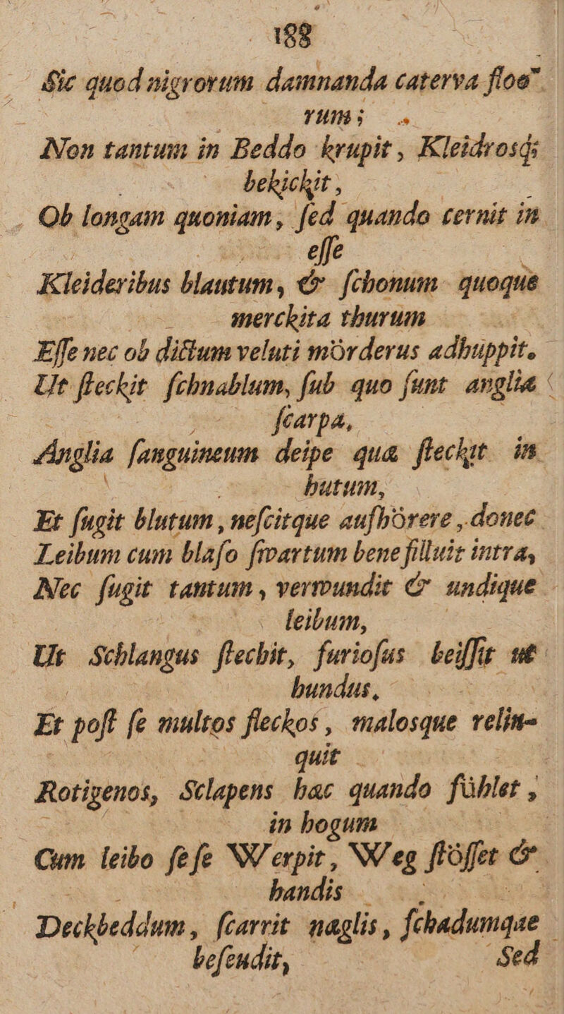 die quod nigrorum damnanda caterva floe. | | YHHBH;O. INon tantum in Beddo krupit , Kleidrosqi behichit , . Ob longam quoniam , fed. quando ternit in. Kieideribus blautum é ;ücisig. quoque anerchita tburtim ^ . Effenec ob di&amp;um veluti mórderus adbuüppit. Ut ffectit fehnablum, fub. quo funt. avgiia ' ; —— fearpa, Anglia fanguineumn. deipe qua. flechgt. in butum, Et fugit blutum , ne[citque aufbórere , douec Leibum cum Blafo fivavtum bene filluiz intra, Alec. fugit tatituim , vermundit C undique - feibum, Ut Schlangus flechit,. furiofas beiffit ut bundus, E pof fe multos fieckos , malosque d quit Rotigenos, Sclepens. bac quando fühle ,  dn bogum — Cum. leibo fefe NW expit , NV eg ffàffet é bandis — . Dedkjedémn, fcarrit. naglis , fihadumque : Vefendit, $ed