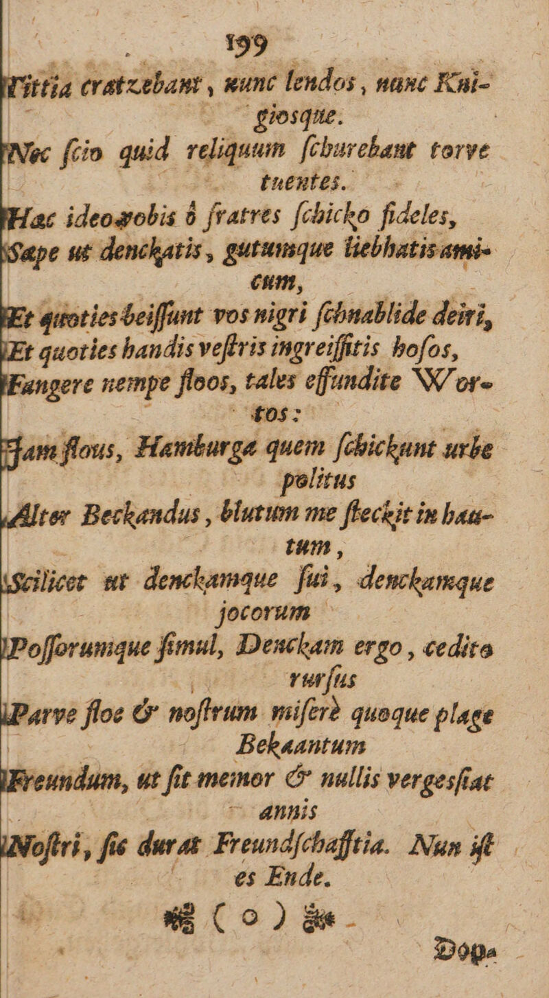 l'ittia eratztbant ' e eon nunc Kii- Nec fiim quid vides Utenti torve -—. fuentes. Hac ideosrobis 0 jvatres [chicho fideles, ifape ut denchatis , gutumque liebhatisami- eum, : t quoties beiffunt vos nigri fchnablide diri, | 72; quoties bandis veffris ingreiffitis bofos, Fangere uempe 'floos, tales effandite Wor« cut NOST am flous, Hanurga quem [chickunt urbe politus Alter Beckandas , blurum me flechit in bau- tum , licer wr denchumque fui, denckamque jocorum — JPolfforumque fimul, Denckam ergo , «edito vurfus iParve fee ó noffrum. miferà quoque plage Behaantum reuidum, ut fit memor é* nullis vergesftat - annis fri, » durat. pap Nana | . — e$ Ende. bo ow Co)Ba-