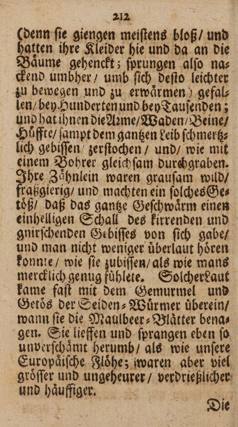 (oenn fie giengen meifteng. blof/ unb batten ibre $leiber bie unb ba. an bie $3aume gebencft; fprungen alfo na: «eub umbber; umb fid) Deflo leichter 4u bewegen unb su. erteádrmeno .aefal Len; bep Joutbertenunb bep aufenben ; uno batibnen Die9Dme/2Baben/ Beine]. xXffte jamptbem gan&amp;en P'eib (bmerga- lic) gebiffeu/ gerftochen / unb/ voie mit einem $5obrer. gleicbfamm Duteboraben. Sjbre 3óbnlein: tearen. oraufam. toilo/ Sabina. unb madten ein folcbes es t$f/ Dag bas gane Oefdmárm eines einbédligen Ccball. De8 Firrenben unb gníricbenben Gxebiffe8. von fib aabe/ uno man nidt weniger überlaut bóren Fonnte/ toie (ie subiffen; al8 moie mana merdiid)gentg fable. Coiderfaut tame faft mit Dem. Gemurmel unb - Getó8 ber eibenz 9iGürmer überein - toan fte bie S9taulbeerz S3látter bends. gen. ie liefen unb- fprangen eben (0. unver(dámt berumb/ alé. tvie unfere Curopáiftbe Slóbes ioatun. aber. viel. gtoffer unb ungebeurer/ verovieBlidet: unb báuffiget, ——— | M : : 12 SONNEN