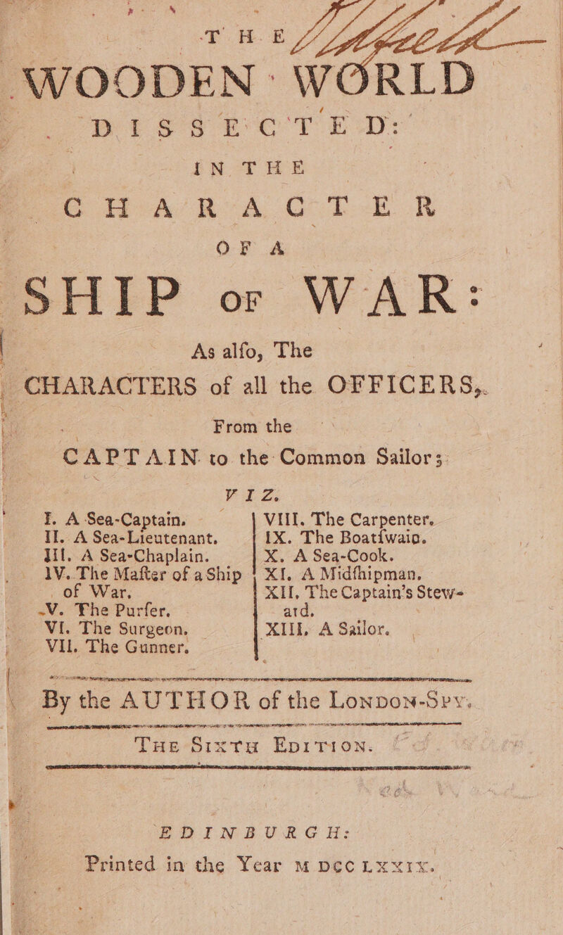 pes Sa Sere RLD wise eo T kp: IN THE CHARACTER OF A As alfo, The pe RACTERS of all the OF FICERS,. From the c A PTAIN to the Common Sailor; VE Zi I, ASea-Captain. VIII. The Carpenter. Il. A Sea-Lieutenant. IX. The Boatifwaio. Ul. A Sea-Chaplain. X. A Sea-Cook. 1V..The Mafter of aShip | XI. A Midfhipman, of War, XII, The Captain’s Stew= LV. The Purfer. ard, VI. The Surgeon, _ XII A Sailor. VIL. The Gunner. re By the AU THOR ‘of the Lonpon-Spy. EACLE PQEEPE AA E E A LPLELA LE ILLES, ENA LEE THE SIX TH i a. EDINBURGH: Printed in the Year mM pec Lxxix.