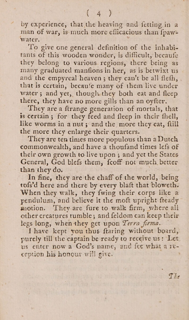 (SAY) by experience, that the heaving and {fetting in a man of war, is much more eflicacious than {paw= ‘water. To give one general definition of the inhabi- tants of this wooden wonder, is difficult, becaufe they belong to various regions, there being as many graduated manfions in her, as is betwixt us and the empyreal heaven ; they can’t be all flefh, that is certain, becau‘e many of them live under water ; and yet, though they both eat and fleep there, they have no more gills than an oyfter. They are a ftrange generation of mortals, that is certain; for they fe feed and fleep in their fhell, like worms in a nut; andthe more they eat, fill the more they enlarge their quarters. They are ten times more populous than a Dutch commonwealth, and have a thoufand times lefs of their own growth to live upon ; and yet the States General, God blefs them, fcoff not much, better than they do. In fine, they are the chaff of the world, being tofs’d here and there by every blaft that ploweth. When they walk, they fwing their corps like a pendulum, and believe it the moft upright fteady motion. They are fure to walk firm, where all other creatures tumble; and feldom can keep their legs long, when they get upon Terra firma. { have kept you thus ftaring without board, purely till the captain be ready to receive us: Let us enter now a God’s name, and fee what a re- ception his honour will give. The