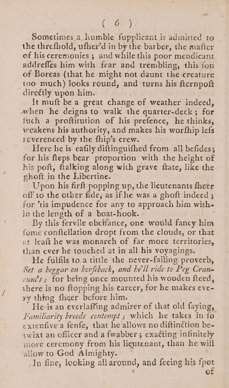 (083), Sometimes 2 humble fupplicant is admitted to the threfhold, ufher’d in by the barber, the mafter of his ceremonies ; and while this poor mendicant addrefles him with fear and trembling, this fon of Boreas (that he might not daunt the creature too much) looks round, and turns his fternpoft direétly upon him. It muft be a great change of weather indeed, awhen he deigns to walk the quarter-deck ; for juch a proftitution of his prefence, he thinks, weakens his authority, and makes his worfhip lefs yeverenced by the fhip’s crew. Here he is eafily diftinguithed from all befides; for his fteps bear proportion with the height of his poft, ftalking along with grave ftate, like the ehoft m the Libertine. Upon his firft popping up, the heutenants theer off to the other fide, as if he was a ghoft indeed ; for “tis impudence for any to approach him with- in the length of a boat-hook. By this fervile obetfance, one would fancy him fome conftellation dropt from the clouds, or that at leaft he was monarch of far more territories, than ever he touched at in all his voyagings. He fulfils to a tittle the never-failing proverb, Set a beggar on horfeback, and he'll ride to Peg Cran= cum’s ; for being once mounted his wooden fteed, there is no ftopping his career, for he makes eve- ry thing fheer before him. Hevis an everlaffing admirer of that old faying, Familiarity breeds contempt ; which he takes in fo extenfive a fenfe, that he allows no diftin¢ction be- twixt an oflicer and a fwabber; exacting infinitely more ceremony from his lieutenant, than he will allow to God Almighty. In fine, locking allar ound, and a: his an Oo