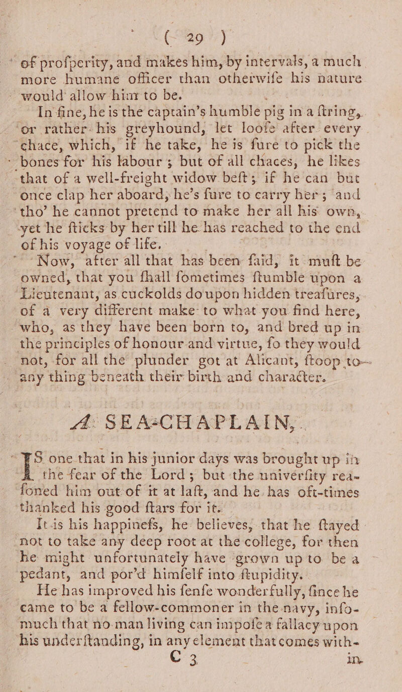 | (0%) ~ of profperity, and makes him, by intervals, a much more humane officer than otherwife his nature ~ would allow him to be. In fine, he is the caprain’s humble pig in a ftring,. ‘or rather his greyhound, let loofe after. every ‘chace, which, if he take, he is fure to pick the - bones for his labour ; but of all chaces, he likes that of a well-freight widow beft; if he can but once clap her aboard, he’s fure to carry her; and ‘tho’ he cannot pretend to make her all his own, yet he fticks by her till he has reached to the end of his voyage of life. - : | Now, after all that has been faid, it -muft be owned, that you fhall fometimes {tumble upon a Lieutenant, as cuckolds doupon hidden treafures, of a very different make to what you find here, “who, as they have been born to, and bred up in the principles of honour and virtue, fo they would not, for all the plunder got at Alicant, ftoop to any thing beneath their birth and character. A: SEA*CHAPLAIN, . S one that in his junior days was brought up ih the fear of the Lord; but the univerfity rea- foned him out of it at laft, and he. has oft-times thanked his good ftars for it. Itis his happinefs, he believes, that he ftayed not to take any deep root at the college, for then he might unfortunately have grown upto bea pedant, and por’d himfelf into ftupidity. He has improved his fenfe wonderfully, fince he -eame to be a fellow-commoner in the navy, info- much that no man living can impofea fallacy upon ‘his underftanding, in any clement thatcomes with- ae in.