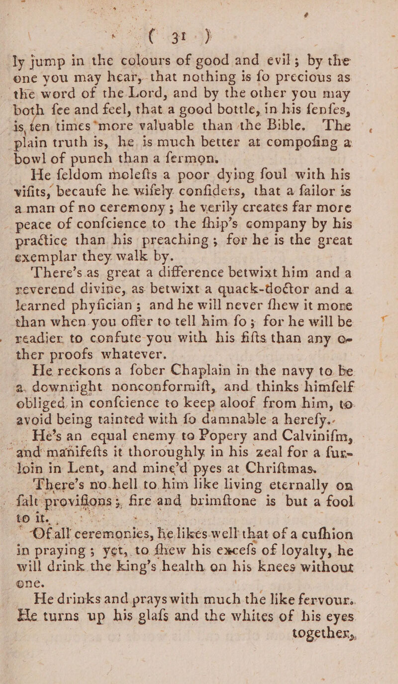 [AC gt} ly j jump in the colours of good and evil; by the one you may hear, that nothing is fo precious as the word of the Lord, and by the other you may both fee and feel, thata good bottle, in his fenfes, is, ten times*more valuable than the Bible. The plain truth is, he is much better at compofing a bowl of punch than a fermon. He feldom meolefts a poor dying foul with his vifits, becaufe he wifely confiders, that a failor is a man of no ceremony ; he verily creates far more peace of confcience to the fhip’s company by his practice than his preaching; for he is the great exemplar they. walk by. There’s.as great a difference betwixt him anda reverend divine, as betwixt a quack-dodtor and a learned phyfician; and he will never fhew it more than when you offer to tell him fo; for he will be . readier to confute-you with his. filts than any oe ther proofs whatever. He reckons a fober Chaplain in the navy to be a. downright nonconformift, and thinks himfelf obliged, in confcience to keep aloof from him, to. avoid being tainted with fo damnable a herefy.. _. He’s an equal enemy to Popery and Calvinifm, - and manifefts it thoroughly in his zeal for a fur- ~Join in Lent, and mine’d pyes at Chriftmas. : __ There’s no-hell to him like living eternally on : fale provilons: 7 Pee and brimftone is but a fool to It. af *-Of all ‘ceremonies, he, likes.welk that of a cufhion in praying ; yet, to thew his excefs of loyalty, he will drink the king’s health on ns knees without one. He drinks and prays with aor the like fervour. Ele turns up his glafs and the whites of his eyes. together,,