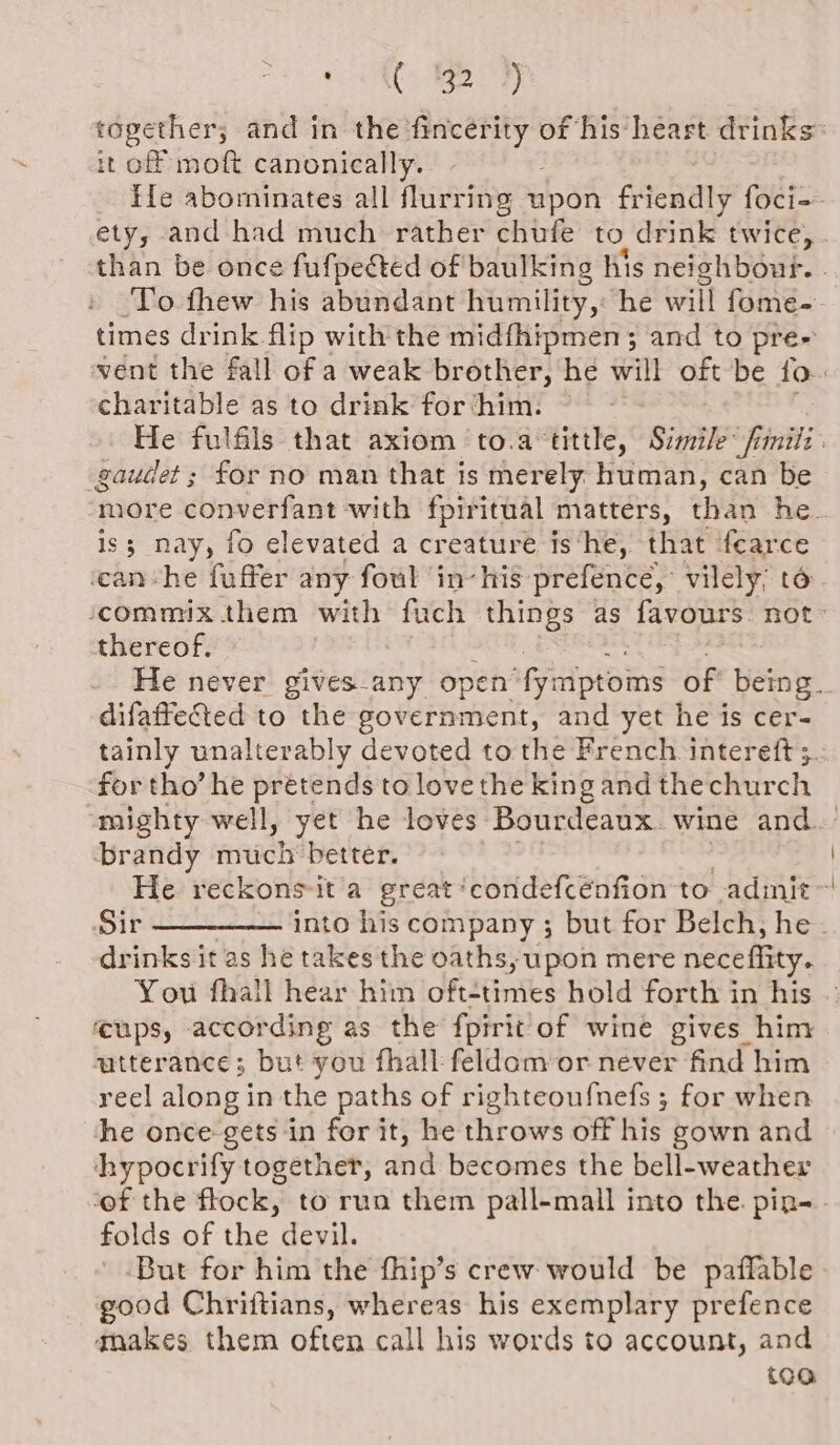 CE) ABE it of moft canonically. ‘To thew his abundant humility, he will fome- times drink flip with the midfhipmen; and to pre charitable as to drink for ‘him. gaudet ; for no man that is merely human, can be is; nay, fo elevated a creature is‘he, that fearce can-he fuffer any foul in-his prefence,: vilely; to thereof. difaffected to the government, and yet he is cer- tainly unalterably devoted to the French intereft ; for tho’ he prétends to love the king and the church mighty well, yet he loves: Bourdeaux wine and. brandy much better. drinks it as he takes the oaths, upon mere neceffity. You fhall hear him oft-times hold forth in his ups, according as the fpirit of wine gives him zatterance; but you fhall feldam or never find him reel along in the paths of righteoufnefs ; for when he once-gets in for it, he throws off his gown and chypocrify together, and becomes the bell-weather folds of the devil. ' .But for him the fhip’s crew would be paffable good Chriitians, whereas his exemplary prefence gnakes them often call his words to account, and too