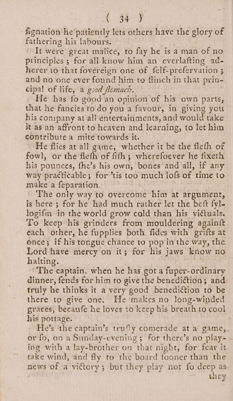 « ( 4 y fignation he patiently lets others have the glory of fathering his labours. ‘It were great malice, to fay he is a man of no principles ; for all know him an everlafting ad- herer to that fovereign one of felf-prefervation 3 and no one ever found him to flinch in that prin- cipal of life, a good flomach. He has fo good an opinion of his own parts, that he fancies to do you a favour, in giving you his company at all entertainments, and would take it as an affront to heaven and learning, to let him contribute a mite towards it. | He flies at all game, whether it be the flefh of fowl, or the flefh of fith; wherefoever he fixeth his pounces, fhe’s his own, bones and all, if any way practicable; for ’tis too much lofs of time to make a feparation. The only way to overcome him at argument, is here’; 3 for he had much rather let the beft fyl- logifm in the world grow cold than his viétuals. To keep his grinders from mouldering againft each other, he fupplies both fides with grifts at once; if his tongue chance to pop in the way, the Lord have mercy on it; for his jaws know no halting. ‘The captain, when he has got a fuper- ariiaey dinner, fends for him to give the benedi@tion; and truly he thinks it a very good benedi€tion to be there to give one. Hemakes no long-winded graces, becaufe he loves to keep his breath to cool his pottage. He’s ‘the captain’s truly comerade at a game,. or fo, on a Sunday-evening; for there’s no play ing with a lay-brother on that night, for fear it take wind, and fly to the board fooner than the news of a victory; but they play not fo deep as they