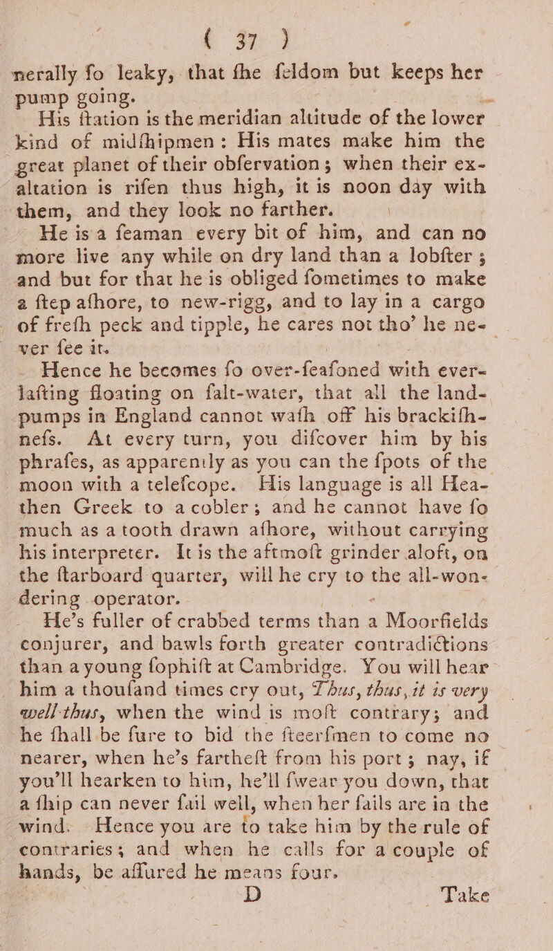 al ( op 3 merally fo leaky, that fhe feldom but keeps her pump going. * His ftation is the meridian altitude of the lower kind of midfhipmen: His mates make him the great planet of their obfervation; when their ex- altation is rifen thus high, it is noon day with them, and they look no farther. He isa feaman every bit of him, and can no more live any while on dry land than a lobfter ; and but for that he is obliged fometimes to make a ftep afhore, to new-rigg, and to lay in a cargo _ of frefh peck and tipple, he cares not tho’ he ne-_ wer fee it. : Hence he becomes fo over-feafoned with ever- lafting floating on falt-water, that all the land- pumps in England cannot wath off his brackifh- nefs. At every turn, you difcover him by his phrafes, as apparently as you can the {pots of the moon with a telefcope. His language is all Hea- then Greek to acobler; and he cannot have fo much as a tooth drawn afhore, without carrying his interpreter. Itis the aftmoft grinder aloft, on the ftarboard quarter, will he cry to the all-won- dering operator. ‘ He’s fuller of crabbed terms than a Moorfields conjurer, and bawls forth greater contradidtions than ayoung fophift at Cambridge. You will hear _ him a thoufand times cry out, Thus, thus, it is very qwell-thus, when the wind is molt contrary; and he fhall be fure to bid the fteerfmen to come no nearer, when he’s farthe{t from his port; nay, if you'll hearken to him, he’ll fwear you down, that a fhip can never fail well, when her fails are in the wind. Hence you are to take him by the rule of contraries; and when he calls for acouple of hands, be affured he means four. D Take
