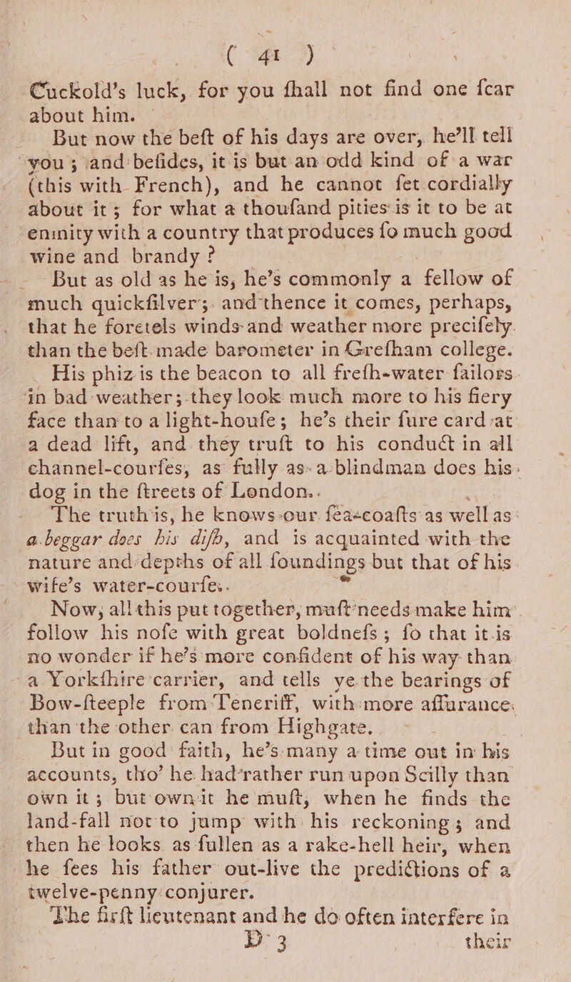 ( 4t ) Cuckold’s luck, for you fhall not find one {car about him. © But now the beft of his days are over, he'll tell you ; and befides, it is but an odd kind of a war (this with French), and he cannot fet cordially about it; for what a thoufand pities is it to be at eninity with a jected that produces fo much good wine and brandy ? - But as old as he is, he’s commonly a fellow of much guickfilver;. amd thence it comes, perhaps, that he foretels winds-and weather more precifely. than the beft. made barometer in Grefham college. His phiz is the beacon to all frefh-water failors. in bad weather;-they look much more to his fiery face than to a light-houfe; he’s their fure card at a dead lift, and. they truft to his conduct in all channel-courfes, as fully as-a-blindman does his: dog in the ftreets of London.. The truth is, he knows-our féaecoafts as well as a.beggar does be difp, and is acquainted with the nature and:depths of all foundings but that of his wife’s water-courfes. Now, allthis put together, muft*needs: make him: follow his nofe with great boldnefs ; fo that it.is no wonder if he’s more confident of his way: than. -a Yorkthire carrier, and tells ye the bearings of Bow-fteeple from Teneriff, with:more affurance. than ‘the other. can from Highgate, | But in good faith, he’s: many a time out im his accounts, thro’ he had’rather run upon Scilly than own it; but: own it he muft, when he finds the land-fall noc to jump with his reckoning; and then he looks as fullen as a rake-hell heir, when he fees his father out-live the predictions of a _twelve-penny:conjurer. The firft lieutenant and he do often interfere in D3 | their