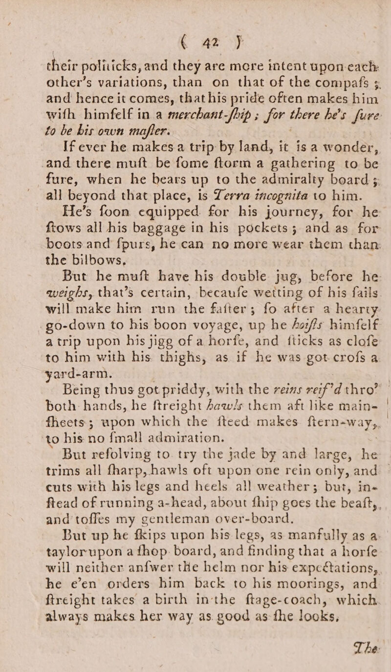 ( az } their politicks, and they are mere intent upon each: and hence it comes, that his pride often makes him to be bis own mafter. If ever he makes a trip by land, it isa wonder, and there muft be fome ftorm a gathering to be _fure, when he bears up to the admiralty board ; all beyond that place, is Terra incognita to him. the bilbows, weighs, that’s certain, becaufe wetting of his fails will make him run the fafter; fo after a sahy _go-down to his boon voyage, up he Aoi/fs himfelf atrip upon his jigg of ahorfe, and {ticks as clofe to him with his thighs, as if he was got crofs a yard-arm. Being thus got priddy, with the reins reif’d thro’ both: hands, he ftreight Jaw/s them aft like main- to his: no fmall admiration. But refolving to. try the jade by and large, he cuts with his legs and heels all weather; but, in- and toffes my gentleman over-board. But up he fkips upon his legs, as manfully as a taylorupon a fhop. board, and finding that a horfe he e’en orders him back to his moorings, and always makes her way as. good as fhe looks,