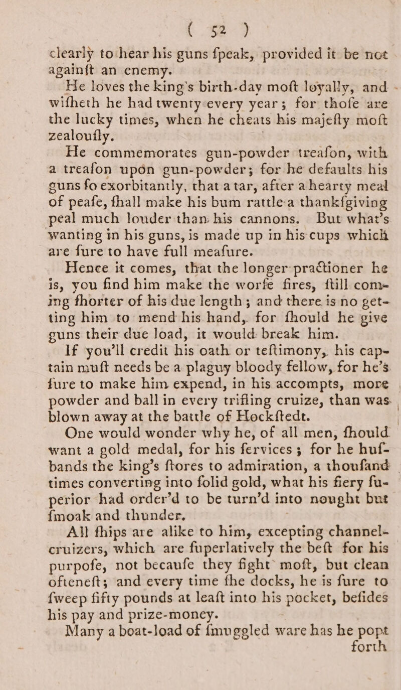 ( 32-92 clearly to hear his guns fpeak, provided it be not again{t an enemy. He loves the king's birth-day moft loyally, and - wifheth he hadtwenty every year; for thofe are the lucky times, when he cheats his majefty moft zealoufly. He commemorates gun-powder treafon, with a treafon upon gun-powder; for he defaults his guns fo exorbitantly, that atar, after a hearty meal of peafe, fhall make his bum rattle a thankfgiving peal much louder than his cannons. But what’s ‘wanting in his guns, is made up in his cups which are fure to have full meafure. Hence it comes, that the longer practioner he is, you find him make the worfe fires, {till com- ing fhorter of his due length; and there is no get- ting him to mend his hand, for fhould he give guns their due load, it would: break him. If you'll credit his oath or teftimony, his cap- tain muft needs be a plaguy bloody fellow, for he’s. fure to make him expend, in his accompts, more powder and ball in every trifling cruize, than was. | blown away at the battle of Hockftedt. | One would wonder why he, of all men, fhould want a gold medal, for his fervices ; for he huf- bands the king’s frores to admiration, a thoufand _ times converting into folid gold, what his fiery fu- perior had order’d to be turn’d into nought but fmoak and thunder. All fhips are alike to him, excepting channel- cruizers, which are fuperlatively the beft for his purpofe, not becaufe they fight moft, but clean ofteneft; and every time fhe docks, he is fure to {weep fifty pounds at leaft into his pocket, befides his pay and prize-money. Many a boat-load of {mugeled ware has mopar ort