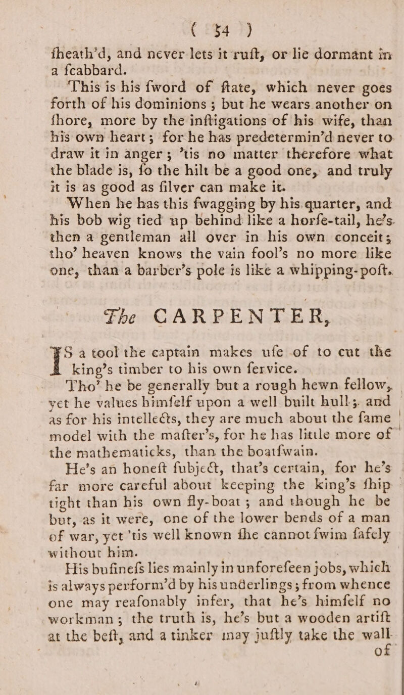 ( §$4 7) fheath’d, and never lets it ruft, or lie dormant in a {cabbard. | : This is his fword of ftate, which never goes forth of his dominions ; but he wears another on fhore, more by the inftigations of his wife, than his own heart; for he has predetermin’d never to. draw it in anger; ’tis no matter therefore what the blade is, fo the hilt be a good one, and truly it is as good as filver can make it. When he has this fwagging by his.quarter, and his bob wig tied up behind like a horfe-tail, he’s. then a gentleman all over in his own conceit; tho’ heaven knows the vain fool’s no more like one, than a barber’s pole is like a whipping- poft.. The CARPENTER, S a tool the captain makes ufe of to cut the king’s timber to his own fervice. Tho’ he be generally but a rough hewn fellow, yet he values himfelf upon a well built hull; and as for his intellects, they are much about the fame | model with the mafter’s, for he has litle more of » the mathematicks, than the boatfwain. He’s an honeft fubje&amp;, that’s certain, for he’s far more careful about keeping the king’s fhip — tight than his own fly-boat; and though he be but, as it were, one of the lower bends of a man of war, yet ‘tis well known the cannot fwim fafely without him. | His bufinefs lies mainly in unforefeen jobs, which is always perform’d by his underlings ; from whence one may reafonably infer, that he’s himfelf no workman; the truth is, he’s but a wooden artift at the beft, and atinker may juftly take the malt : .@)