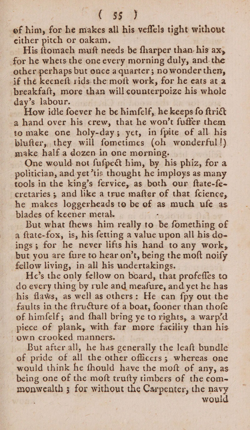 i a of him, for he makes all his veffels tight without either pitch or oakam. His ftomach muft needs be fharper than. his ax, for he whets the one every morning duly, and. the other perhaps but once a quarter; no wonder then, if thé keeneft rids. the moft work, for he eats at a breakfaft, more than will counterpoize his whole day’s labour. | How idle foever he be himfelf,. he keeps fo ftrict a hand over his crew, that he won’t fufter them to make one holy-day; yet, in fpite of all. his blufter, they will fometimes (oh wonderful!) make half a dozen in one morning. | One would. not fufpedt him, by his phiz, for a politician, and yet’tis thought he imploys as many tools in the king’s fervice, as both our ftate-fe- cretaries 3 and like a true mafter of that fcience, he makes loggerheads to be of as much ufe as blades of keener metal. ae, But what fhews him really to be fomething of a ftate-fox, is, his fetting a value upon all his do- ings; for he never lifts his hand to any work, but you are fure to hear on’t, being the moft noify fellow living, in all his undertakings. He’s the only fellow on board, that profeffes to do every thing by rule and meafure, and yet he has his flaws, as well as others: He can fpy out the faults in the ftructure of a boat, fooner than thofe of himfelf; and fhall bring ye to rights, a warp’d piece of plank, with far more facility than his ‘own crooked manners. But after all, he has generally the leaft bundle of pride of all the other officers; whereas one would think he fhould have the moft of any, as being one of the moft trufty timbers of the com- monwealth ; for without the Carpenter, the navy would