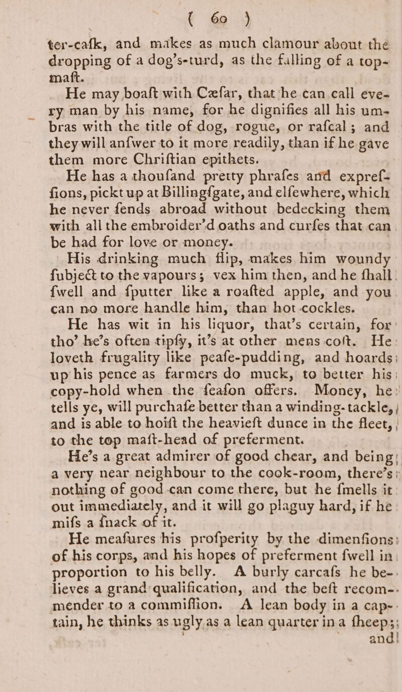 { 60 ) ter-cafk, and makes as much clamour about the dropping of a dog’s-turd, as the fulling of a top- matt. | He may boaft with Cefar, that he can call eve- ry man by his name, for he dignifies all his um- bras with the title of dog, rogue, or rafcal; and they will anfwer to it more readily, than if he gave them more Chriftian epithets. He has a thoufand pretty phrafes and expref- fions, pickt up at Billingfgate, and elfewhere, which he never fends abroad without bedecking them with all the embroider’d oaths and curfes that can. be had for love or money. | His drinking much flip, makes him woundy fubje&amp;t to the vapours; vex him then, and he fhall. {well and fputter like a roafted apple, and you can no more handle him, than hot-cockles. He has wit in his liquor, that’s certain, for: tho’ he’s often tipfy, it’s at other mens coft. He: loveth frugality like peafe-pudding, and hoards; up his pence as farmers do muck, to better his: copy-hold when the feafon offers. Money, he: tells ye, will purchafe better than a winding- tackle, and is able to hoift the heavieft dunce in the fleet, | to the top maft-head of preferment. He’s a great admirer of good chear, and being; a very near neighbour to the cook-room, there’s; nothing of good-can come there, but he fmells it. out immediately, and it will go plaguy hard, if he mifs a {nack of it. He meafures his profperity by the dimenfions;: of his corps, and his hopes of preferment fwell in proportion to his belly. A burly carcafs he be-. lieves a grand qualification, and the beft recom-- mender to a commiflion. A lean body in a cap-. tain, he thinks as ugly as a lean quarter ina fheep;; ' and!