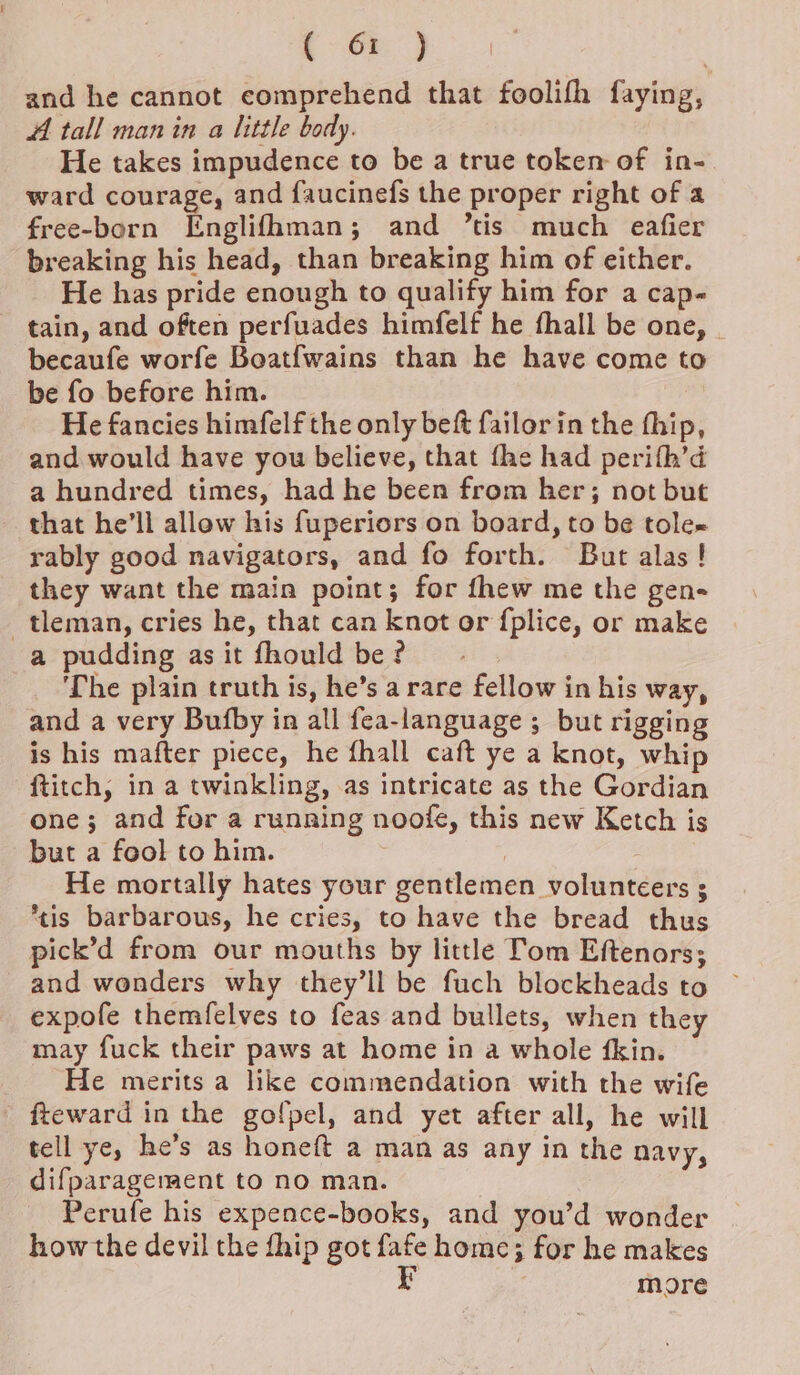 ( or ) and he cannot comprehend that foolifh faying, A tall man in a little body. He takes impudence to be a true token of in- ward courage, and faucinefs the proper right of a free-born Englifhman; and ’tis much eafier breaking his head, than breaking him of either. He has pride enough to qualify him for a cap- tain, and often perfuades himfelf he fhall be one, | becaufe worfe Boatfwains than he have come to be fo before him. He fancies himfelf the only beft failorin the thip, and would have you believe, that fhe had perith’d a hundred times, had he been from her; not but that he’ll allow his fuperiors on board, to be tole rably good navigators, and fo forth. But alas! they want the main point; for fhew me the gen- _tleman, cries he, that can knot or {plice, or make a pudding as it fhould be ? ‘The plain truth is, he’s a rare fellow in his way, and a very Bufby in all fea-language ; but rigging is his mafter piece, he fhall caft ye a knot, whip ftitch, in a twinkling, as intricate as the Gordian one; and for a runring noofe, this new Ketch is but a fool to him. | He mortally hates your gentlemen volunteers 3 *tis barbarous, he cries, to have the bread thus pick’d from our mouths by little Tom Eftenors; and wonders why they’ll be fuch blockheads to © expofe themfelves to feas and bullets, when they may fuck their paws at home in a whole {fkin. He merits a like commendation with the wife - fteward in the golpel, and yet after all, he will tell ye, he’s as honeft a man as any in the navy, difparagement to no man. Perufe his expence-books, and you’d wonder how the devil the fhip got fafe home; for he makes P more