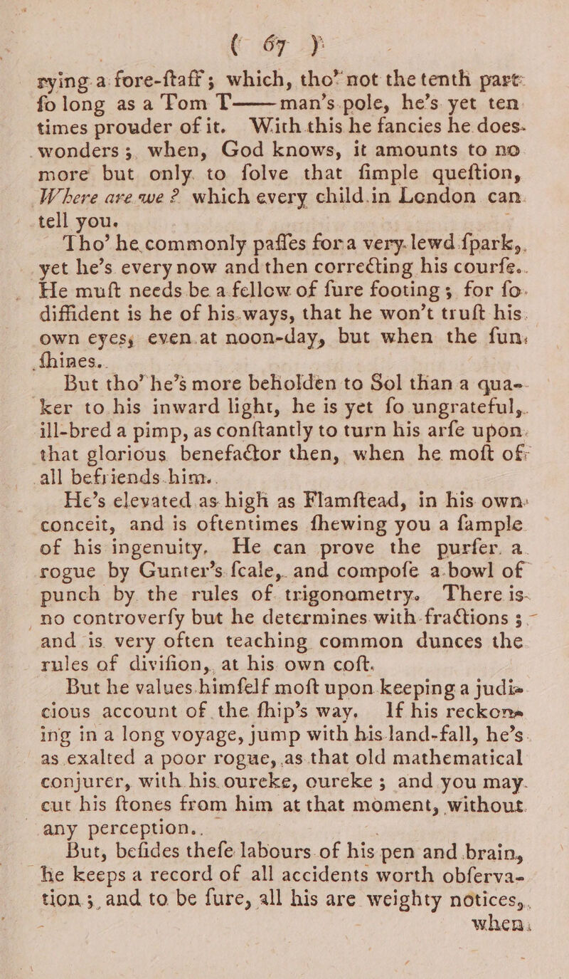 rying a fore-ftaff; which, tho’ not the tenth pare: fo long asa Tom T man’s.pole, he’s. yet ten: times prouder of it. Wiaith.this he fancies he does- wonders ;, when, God knows, it amounts to no more but only. to folve that fimple queftion, Where ave we ? which every child.in Lendon can. tell you. Tho’ he commonly paffes fora very.lewd {park,. yet he’s every now and then correcting his courfe.. He muft needs be a fellow of fure footing ; for fo. diffident is he of his. ways, that he won’t truft his. own eyesy even.at noon-day, but when the fun, fhines.. But tho’ he’s more beholden to Sol than a quae. ‘ker to. his inward light, he is yet fo ungrateful,. ill-bred a pimp, as conftantly to turn his arfe upon. that glorious benefactor then, when he moft ofr all befriends.him.. He’s elevated as high as Flamftead, in his own: conceit, and is oftentimes fhewing you a fample of his ingenuity, He can prove the purfer. a. rogue by Gunter’s fcale, and compofe a.bowl of punch by the rules of. trigonametry. There is- no controverfy but he determines.with fractions 3 ~ and is very often teaching common dunces the rules of divifion,, at his own coft. But he values. himfelf moft upon keeping a judi« cious account of the fhip’s way, If his reckona ing in a long voyage, jump with his.land-fall, he’s. as exalted a poor rogue, .as.that old mathematical conjurer, with his. oureke, oureke ; and you may. cut his ftones from him at that moment, without. any perception.. | But, befides thefe labours of his pen and brain, he keeps a record of all accidents worth obferva- tion ;, and to be fure, all his are weighty notices,, when: