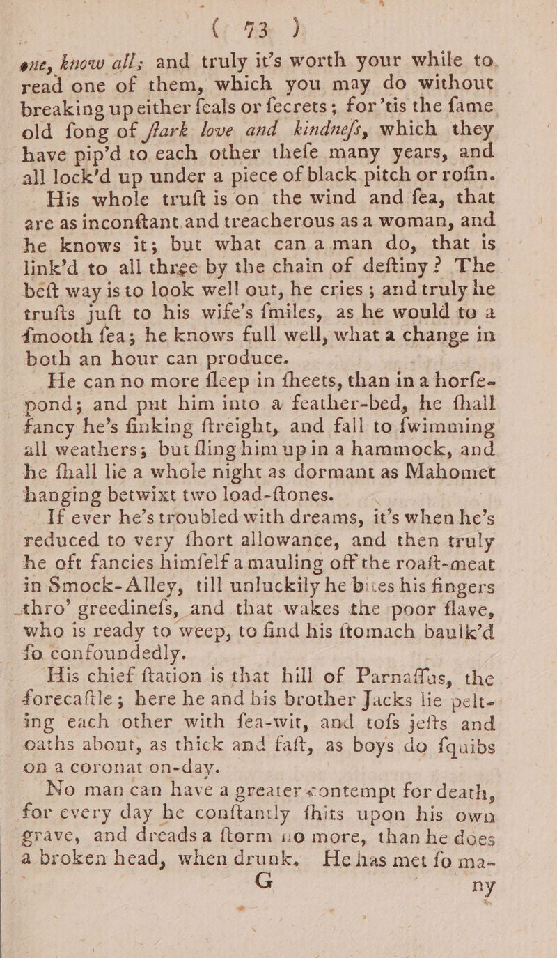 4“ / (; 9d) exe, know all; and truly it’s worth your while to, read one of them, which you may do without breaking up either feals or fecrets; for’tis the fame old fong of fark love and kindnefs, which they have pip’d to each other thefe many years, and all lock’d up under a piece of black pitch or rofin. His whole truft is on the wind and fea, that are as inconftant.and treacherous as a woman, and he knows it; but what can aman do, that is link’d to ali three by the chain of deftiny? The beft way is to look well out, he cries ; and truly he trufts juft to his. wife’s {miles, as he would to a 4mooth fea; he knows full well, what a change in both an hour can produce. He can no more fleep in fheets, than ina horfe- pond; and put him into a feather-bed, he {hall fancy he’s finking ftreight, and fall to fwimming all weathers; but filing him upin a hammock, and he {hall lie a whole night as dormant as Mahomet hanging betwixt two load-ftones. If ever he’s troubled with dreams, it’s when he’s reduced to very fhort allowance, and then truly he oft fancies himfelf a mauling off the roaft-meat in Smock-Alley, till unluckily he bites his fingers thro’ greedinefs, and that wakes the poor flave, _ who is ready to weep, to find his {tomach baulk’d _ fo confoundedly. His chief ftation is that hill of Parnaffas, the forecaftle; here he and his brother Jacks lie pelt- ing each other with fea-wit, and tofs jefts and oaths abont, as thick and faft, as boys do fquibs on a coronat on-day. No man can have a greater contempt for death, for every day he conftantly fhits upon his own grave, and dreadsa ftorm 10 more, than he does a broken head, whendrunk. Hehas met fo ma- any *