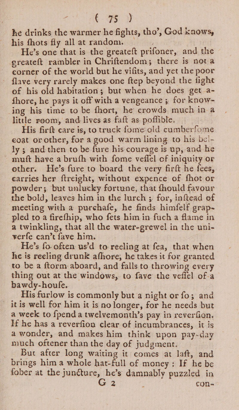 ‘ oF v he drinks the warmer he fights, tho’, God knows, his fhots fly allat random. He’s one that is the greateft prifoner, and the greateft rambler in Chriftendom; there is nota corner of the world but he vifits, and yet the poor - flave very rarely makes one ftep beyond the fight of his old habitation; but when he does get a- fhore, he pays it off with a vengeance ;, for know- ing his time. to be fhort, he crowds. much in a little room, and lives as faft as. poffible. His firft care is, to truck fome-old cumberfome coat or other, for a good warm lining to his be'~ ly ; and then to be fure his courage is up, and he - mutt have a brufh with fome veffel cf iniquity or other. He’s fure to board the very firft he fees, earries her ftreight, without expence of fhot or powder; but unlucky fortune, that fhould favour the bold, leaves him in the lurch ;, for, inftead of meeting with a purchafe, he finds himfelf grap- pled to a firefhip, who fets him in fuch a flame in a twinkling, that all the water-grewel in the uni- verfe can’t fave him. He’s fo. often us’d to reeling at fea, that when he is reeling drunk afhore, he takes it for granted to be a ftorm. aboard, and falls to throwing every thing out at the windows, to fave the veffel of-a bawdy-houfe. His furlow is commonly but a night or fo; and itis well for him it is no longer, for he needs but a week to {pend a twelvemonth’s pay in reverfion. Hf he has a reverfion clear of incumbrances, it is a wonder, and makes him think upon pay-day much oftener than the day of judgment. ; _ But after long waiting it comes at laft, and brings him a whole hat-full of money: If he be fober at the juncture, he’s damnably puzzled in