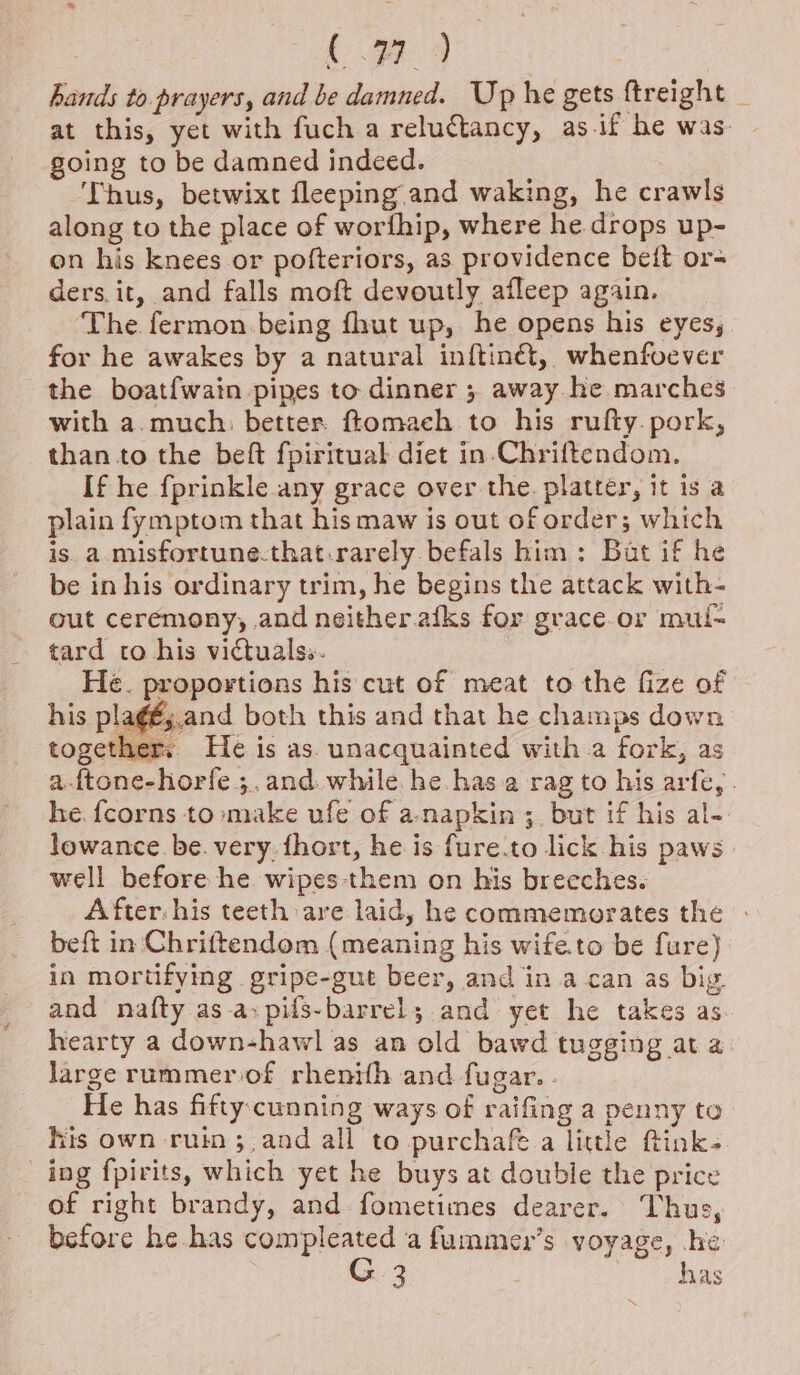 hands to prayers, and be damned. Up he gets ftreight at this, yet with fuch a relutancy, as.if he was. going to be damned indeed. Thus, betwixt fleeping and waking, he crawls along to the place of worfhip, where he drops up- on his knees or pofteriors, as providence bei{t or= ders. it, and falls moft devoutly afleep again. The. fermon being fhut up, he opens his eyes, for he awakes by a natural inftinét,, whenfvever the boat{wain pipes to dinner 5 away he marches with a.much: better ftomach to his rufty. pork, than to the beft fpiritual diet in-Chriftendom. If he fprinkle any grace over the. platter, it is a plain fymptom that his maw is out of order; which is a.misfortune.that-rarely befals him: But if he be in his ordinary trim, he begins the attack with- out ceremony, and neither.afks for grace.or mul tard co his victuals. He. proportions his cut of meat to the fize of his pla¢é;.and both this and that he champs down together. He is as. unacquainted with.a fork, as a-ftone-horfe ;.and. while. he.has.a rag to his arfe, . he. {corns to»make ufe of a-napkin ;. but if his al- lowance. be. very. fhort, he is fure.to lick his paws well before he wipes:them on his breeches. After: his teeth: are laid, he commemorates the beft in Chriftendom (meaning his wife.to be fure) in mortifying gripe-gut beer, and in a can as big. and nafty as.a:pifs-barrel; and yet he takes as hearty a down-hawl as an old bawd tugging at a large rummeriof rhenifh and fugar.. He has fifty. cunning ways of raifing a penny to his own ruin ;.and all to purchafe a little ftink- ing fpirits, which yet he buys at double the price of right brandy, and fometimes dearer. Thus, before he has compleated a fummer’s voyage, .he: G3 has “NX