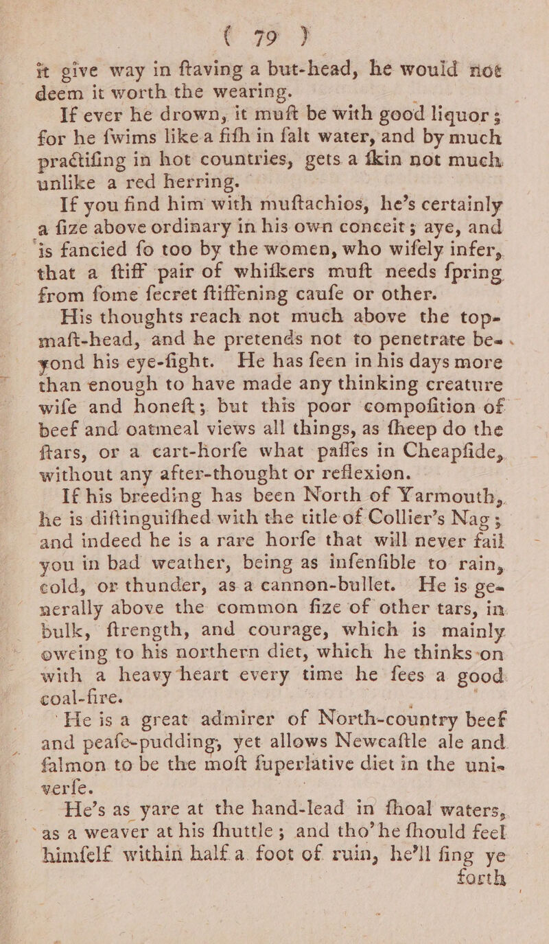 we) ft give way in ftaving a but-head, he would noe deem it worth the wearing. : If ever he drown, it muft be with good liquor; for he fwims likea firth in falt water, and by much practifing in hot countries, gets a fkin not much unlike a red herring. © If you find him with muftachios, he’s certainly a fize above ordinary in his own conceit; aye, and ‘is fancied fo too by the women, who wifely infer, that a ftiff pair of whifkers muft needs {pring from fome fecret ftiffening caufe or other. His thoughts reach not much above the top- maft-head, and he pretends not to penetrate bes . yond his eye-fight. He has feen in his days more than enough to have made any thinking creature wife and honeft;. but this poor compofition of beef and oatmeal views all things, as fheep do the ftars, or a cart-horfe what paffes in Cheapfide, without any after-thought or reflexion. If his breeding has been North of Yarmouth, he is diftinguifhed with the title of Collier’s Nag ; and indeed he is a rare horfe that will never fail you in bad weather, being as infenfible to rain, cold, or thunder, asa cannon-bullet. He is ge nerally above the common fize of other tars, in bulk, ftrength, and courage, which is mainly eweing to his northern diet, which he thinks-on with a heavy heart every time he fees a good: coal-fire. . He is a great admirer of North-country beef and peafe-pudding, yet allows Neweaftle ale and. falmon to be the moft fuperlative diet in the uni. verfe. | _ He’s as yare at the hand-lead in fhoal waters, as a weaver at his fhuttle; and tho’he fhould feel himfelf within half a. foot of ruin, he'll fing ye forth ©