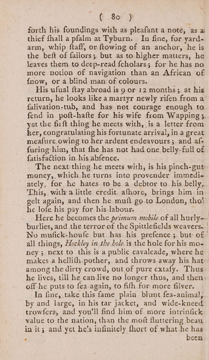 forth his foundings with as-pleafant a note, as a thief fhall a pfalm at Tyburn. In fine, for yard- arm, whip -ftaff, or ftowing of an anchor, he is the beft of failors;. but as to higher matters, he leaves them to deep-read fcholars; for he has no more notion of navigation than an African of fnow, or a blind man of colours. His ufual ftay abroad is 9 or 12 months;. at his return, he looks like a martyr newly rifen from a falivation-tub, and has. net courage enough to fend in poft-hafte for his wife from Wapping 3. yst the firft thing he meets with, is a letter from. her, congratulating his fortunate arrival, in a great meafure.owing to her ardent endeavours ;. and af- furing him, that fhe has not had one belly- full of. fatisfaction in-his.abfence. The next: thing he meets with, is his pinch-gut: money,, which-he turns inte provender immedie. ately, for he hates. to be a debtor to his. belly. This, with a little credit. afhore, brings him. in. gelt again, and then he muft go.to London, tho? he lofe his pay for his.labour. | Here he becomes the primum mobile.of all hurly-- burlies, and the terror.of the Spittlefields weavers... No mufick-houfe but has. his prefence.;. but of all things, Hockley inthe. hole. is the hole for his mo- ney 3. next to this is a public cavalcade, where he makes a hellifh.pother,. and throws-away his hat: among the dirty crowd, out of pure extafy. Thus. he lives, till he can live no longer thus, and then: off he puts to fea-again, to fifth for more filver. In fine, take this fame plain blunt fea-animal,. by and large, in his tar jacket, and wide-kneed trowfers, and you'll find him of. more intrinfick: value to the nation, than the moft fluttering beau in it; and yet he’s infinitely fhort of what he has : been: 4