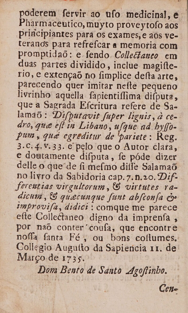 CE Reenacs = poderem fervir ao ufo medicinal, é Pharmaceutico, muyto proveytofoaos . principiantes para os exames,e aos ve- teranos para refreícar a memoria com promptdao: e fendo Collectaneo em duas partes dividido , inclue magifte- rio, e extençaô no fimplice defta arte, parecendo quer imitar nefte pequeno livrinho aquela fapientilima difputa, que a Sagrada Efcritura refere de Sa- lamão: Difputavit fuper lignis, à ce- ro, que eftin Libano, u que ad hbyfjo. Puma, quê egreditur de 'pariete: Reg. 3.€.4.V,33. e pelo que o Autor clara, e doutamente difputa, fe póde dizer | delle o que'de fi mefmo difle Salamaô no livro da Sabidoria cap.7.n.20. Dif- feremtias virgultorum, 6 virtntes ra- dicuma, O quecungque funt abftonfa cs. emprovifa, didici : comque me parece eíte Colleétaneo, digno da imprenfa , por naõ conter 'coufa, que encontre “noffãa fanta Fé; ou bons coftumes. Collegio Augatfto da Sapiencia 11. de Março deag3çu cs Dom Bento de Santo Agoftinho. | Cento