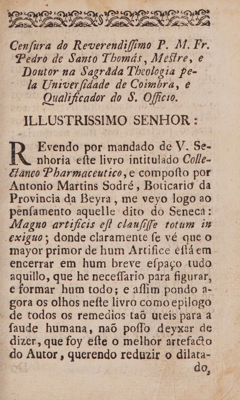 EPA ER Cenfura do Reverendifimo P. M. Fr. Pedro de Santo Thomás, Mestre, e Doutor na Sagrada Theologia pe- . la Umiverfidade de Coimbra, e Qualificador do S. Officio. ILLUSTRISSIMO SENHOR : Evendo por mandado de V. Se- nhoria efte livro intitulado Colle- “€taneo Pharmaceutico, e compolto por Antonio Martins Sodré, Boticario da Provincia da Beyra, me veyo logo ao penfamento aquelle dito do Seneca: Magno artificis efl clanfife totum im exiguos donde claramente fe vé que O mayor primor de hum Artifice eitáem encerrar em hum breve efpaço tudo aquillo, que he neceflario para figurar, e formar hum todo; e aflim pondo a- gora os olhos nefte livro como epilogo - de todos os remedios taô uteis para a “Saude humana, naô poflo deyxar de - dizer, que foy efte o melhor artefacto “do Autor, querendo reduzir o e a | a
