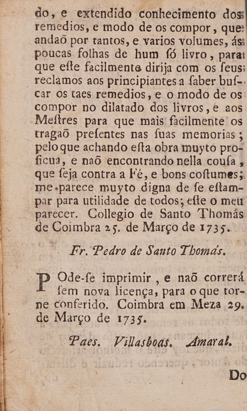 do, e extendido conhecimento dos: témédios, e modo de os compor, que: andaô por tantos, e varios volumes, ás: poucas folhas de hum fó livro parat que efte facilmente dirija com os feus; “reclamos aos principiantes a faber buf-. Car os taes remedios, e o modo de os: compor no dilatado dos livros, é aos Meltres para que mais facilmente os tragao prefentes nas fuas memorias 5 pelo que achando efta obra muyto pro- ficua, e naô encontrando nella coufa , que feja contra a Fé, e bons coftumes;, me parece muyto digna de fe eftam- par para utilidade de todos; efte o meu parecer. Collegio de Santo “Thomás ge Coimbra 25. de Março de 1735. : Fr. Pedro de Santo Thomas. ; P Ode-fe imprimir , e naô correrá iem nova licença, para o que tor- ne conferido. Coimbra em Meza 2% de Março de 1735. “Paes. Vilasboas. Amaral, ; ima