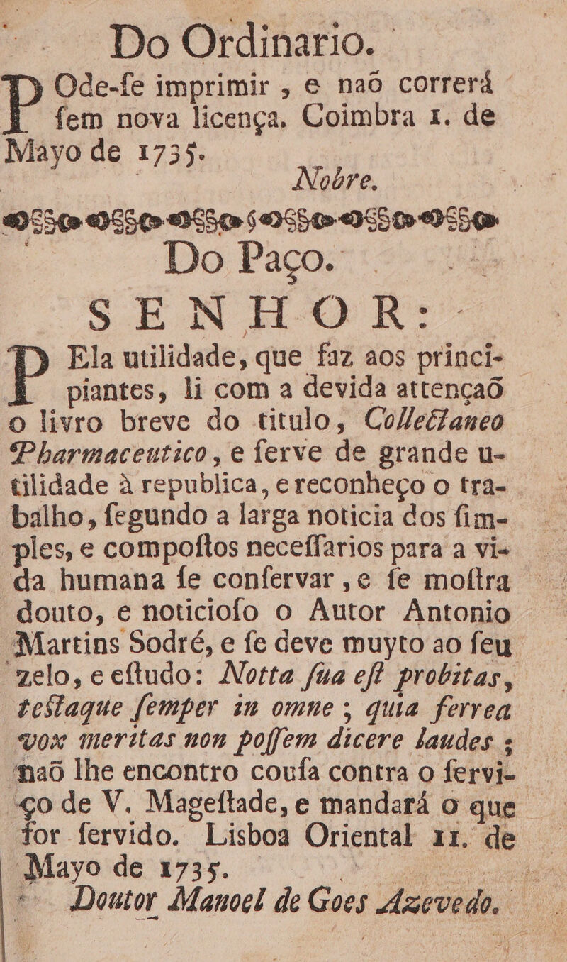 Do Ordinario. T) Ode-fe imprimir, e naô correrá ' fem nova licença. Coimbra 1. de Mayo de 1735. | Nobre. 550» OS50-DS5 or 6 OSS OSS 0 SSI SENHOR: P Ela utilidade, que faz aos princi- piantes, li com a devida attençaô o livro breve do titulo, ColleéZaneo Pharmacentico, e ferve de grande u- tilidade à republica, e reconheço o tra- balho, fegundo a larga noticia dos fim- ples; e compoitos neceflarios para a vi- “da humana fe confervar ,e fe moftra douto, é noticiofo o Autor Antonio “Martins Sodré, e fe deve muyto ao feu velo, ceftudo: Notta fua eft probitas, testaque femper in omne; quia ferrea vox meritas non poem dicere laudes ; “nao lhe encontro coufa contra o fervi- so de V. Mageftade, e mandará o que tor fervido. Lisboa Oriental 11. de Eayoide 133. la aa co Doutor Manoel de Goes Ázevedo.