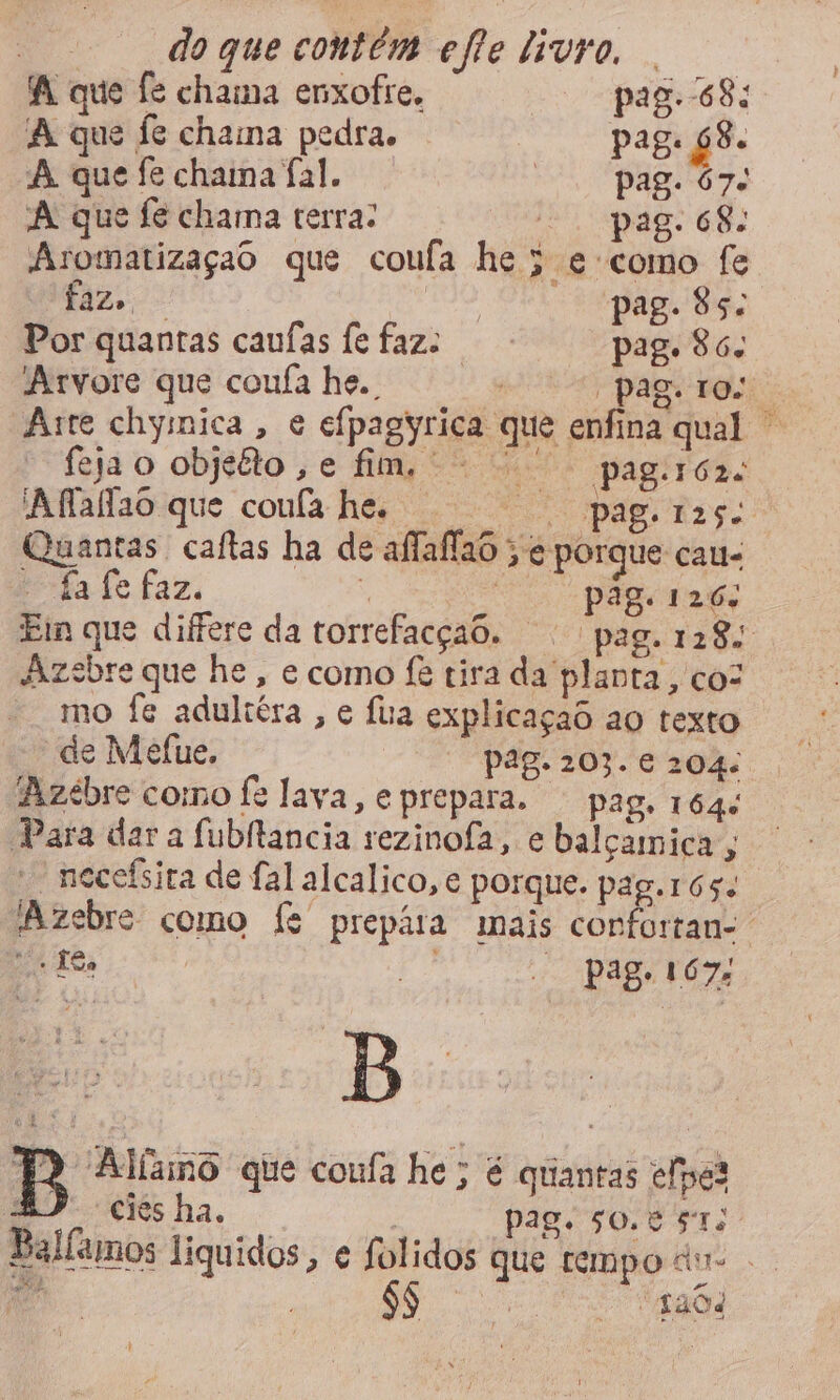 A que fe chama enxofre. pag. 68: A que fe chama pedra. pag. 68. A que fe chama fal. pagos A que fe chama terra: oi pad sh: Aromatizaçao que coufa he ; e como fe faz. ri tia ig Por quantas caufas fe faz: pag. 86. Arvore que coufa he. | pagto Arte chymica, e efpagyrica que enfina qual — fejao objito,e fim, pagróa: 'Aflaflao que confa he. pag. ras: Quantas caítas ha de affaffao > € porque cau- E-fa fe faz, o | pag. 126; Eim que difere da torrefacçao. pag. 128: dizsbre que he, e como fê tira da planta, coz mo fe adultéra , e Íua explicaçao aq texto de Mefue. pag. 203. € 204: Azeébre como fe lava, eprepara. pag, 164: Para dar a fubllancia rezinofa, e balçamica; * necefsira de fal alcalico, e porque. pag. 165. Azebre como fe prepára mais copfortan-. 1h Tea “ai; - pag. 167: 7) Alíano que coufa he; é quantas elpes E. ciesha. | pag. 50.8 57; Ballamos liquidos, e folidos que tempo dv- . pads