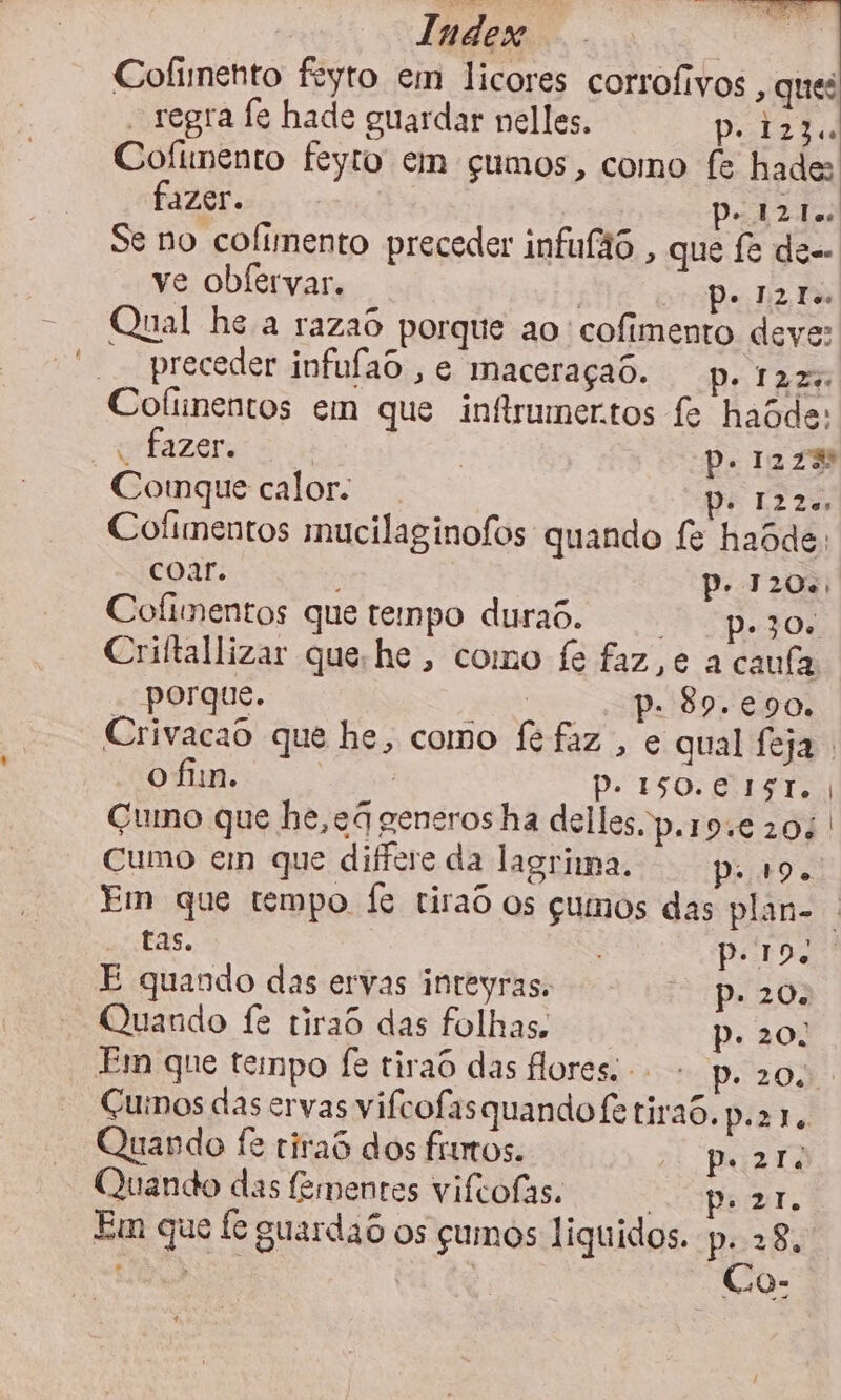Cofimento feyto em licores corrofivos , ques - regra fe hade guardar nelles. polzia Cofimento feyto em çumos, como fe hade: fazer. PA Zi Se no cofimento preceder infufão , que fe de- ve obfervar. RR Qual he a razao porque ao cofimento deve: preceder infufaS , e maceraçao. p. tz: Cofinentos em que infirumertos fe haode: “Fazer: | Pp. 1278 Comnque calor. DE E2Zo Cofimentos mucilaginofos quando fe haode: coar. | P. 120.) Cofimentos que tempo duraS. p. 30. Criftallizar que he , como fe faz,e a caula porque. | p. 89.€e90. Crivacad que he, como fe faz , e qual feja o fin. ati) Pp. ISO. C IST. | Gumno que he,eá generos ha delles.p.19.€ 20: Cumo em que difere da lagrima. pi. Em que tempo fe tiraô os gumos das plan- | aisEAs. Pero É quando das ervas inteyras. p. 20. Quando fe riraô das folhas. p. 20: Em que tempo fe tirao das flores. - p.20. Cuinos das ervas vifcofas quando fe tira6. p.21. Quando fe riraS dos fios. Parti Quando das fementes vifcofas. pezr. Em que fe suardao os cumos liquidos. p. 28: de su q e ” : 1 0a