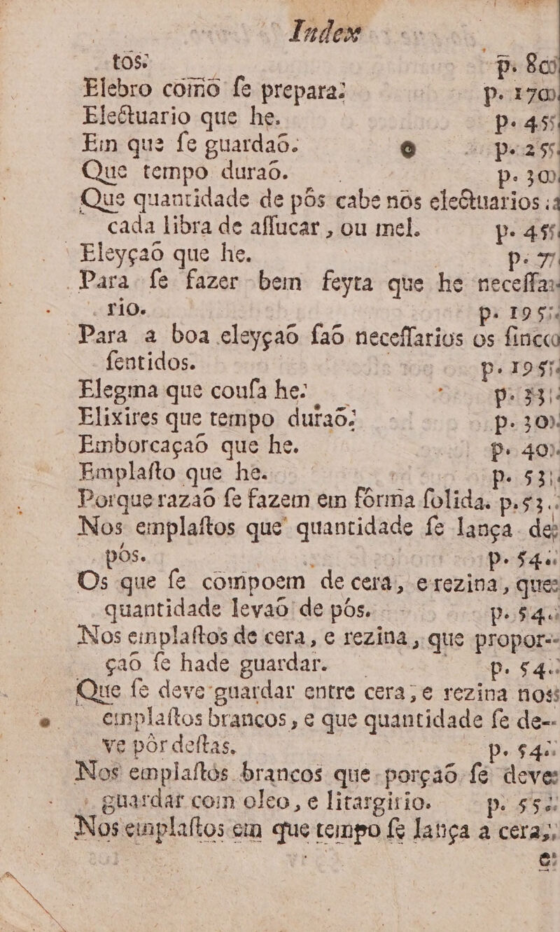 “ Fades tos: p. Boi Elebro como fe prepara: Piz Eleétuario que he. pe 45 Ein que fe guardas. O “pers ue tempo durao. p. 300 Que quantidade de pôs cabe nos eleQtuarios ;a - cada libra de aflucar , ou mel. pe ás ' Eleyçao que he. | po Para fe fazer bem feyta que he necefas TÃO. | p: 1955. “Para a boa eleyçao fao neceflarios os fincca fentidos. nes | pe ros. Elegma que coufa he: Sep Elixires que tempo durao: Pp. 30): Emborcaçao que he. e) Pe 40% Emplafto que he. po 53 Porque razaô fe fazem em fórma folida. p.s3.. Nos emplaítos que quantidade fe lança de; pos. E at) PeSqu Os que fe compoem de cera, erezina, que: quantidade leyao de pôs. - Posgo Nos emplaftos de cera, e rezina , que propor-- çao fe hade guardar. Co pe AU Que fe deve guardar entre cera, e rezina nos esnplaítos brancos , e que quantidade fe de-- ve por deítas. | pe $4u Nos emplaltos brancos que porção fe deve: - guardar com cleo, e litargírio. po SS Nos cinplaítos em que tempo & latiça a ceras, EE ES e