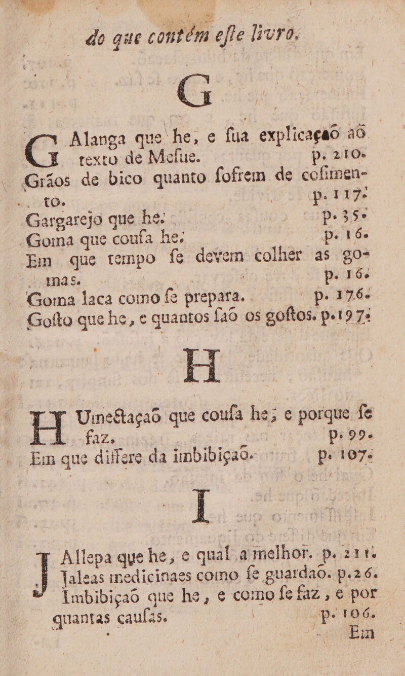 G Alanga que he, e fua explicação ao | texto de Melue. p. 210» Grãos de bico quanto fofiem de colimen- “TO pol 17. Gargarejo que be. . ê Pp. 350 “Goma que coufa he; p: 16. Em que tempo fe devem colher as go- mas. du ni p. 160 Goma laca como fe prepara. . “pe 176. Gofto que he, e quantos fao os goftos. pel9 7s H H ME RMIAAS que coula he; e porque fe d£Zs | Em que differe da imbibiçao- - pe 107: l Allepa gue he, e qual a melhor. p. 211. À Taleas medicinaes como fe guardado. p.26. Imbibiçad que he, e como fe faz, e por quantas caulas. | Pp 106. CR