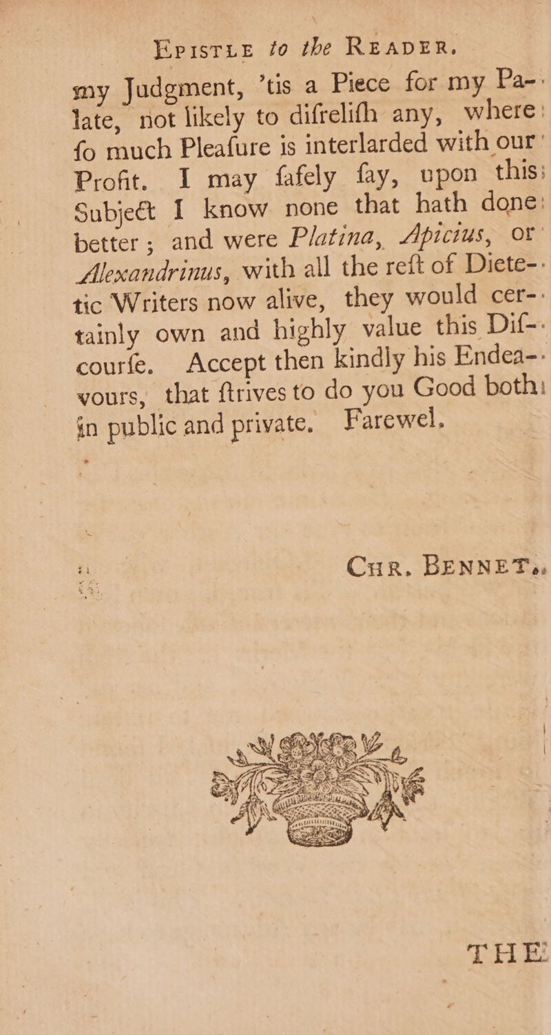 Epristie fo the READER. my Judgment, ’tis a Piece for my Pa-: late, not likely to difrelifh any, where | fo much Pleafure is interlarded with our’ Profit. I may fafely fay, upon this: Subject I know none that hath done: better; and were Platina, Apicius, or Alexandrinus, with all the reft of Diete-. tic Writers now alive, they would cer-. tainly own and highly value this Dif-: courfe. Accept then kindly his Endea-- vours, that ftrives to do you Good both: in public and private. Farewel. Cur. BENNETs, THE