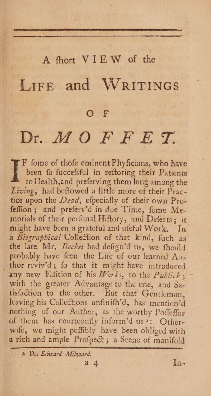 A thort VIE W of the Lire and Writincs | O F ae Dr. MOF FET. “¥ F fome of thofe eminent Phyficians, who have i been fo fuccefsful in reitoring their Patients = toHealth,and preferving them long among the Living, had beftowed a little more of their Prac- tice upon the Dead, efpecially of their own Pro- feffion; and preferv’d in due Time, fome Me- morials of their perfonal Hiftory, and Deferts; it might have been a grateful and ufeful Work, In a Biographical Collection of that kind, fuch as the late Mr. Becket had defign’d us, we fhould probably have feen the Life of our learned Au- thor reviv’d; fo that it might have introduced any new Edition of his Works, to the Publick ; ~ with the greater Advantage to the one, and Sa- tisfaction to the other. But that Gentleman, leaving his Collections unfinifh’d, has mention’d nothing of our Author, as the worthy Pofleffor of them has courteoufly inform’d us*: Other- wife, we might poffibly have been obliged with a rich and ample Profpect; a Scene of manifold a Dr, Edward Milward. a 4 In-