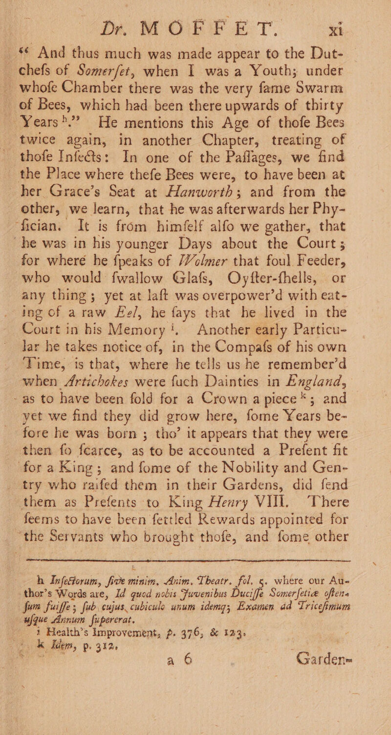 Dir MOE PE T. xl _*€ And thus much was made appear to the Dut- _ _ chefs of Somerfet, when I was a Youth; under _ whofe Chamber there was the very fame Swarm of Bees, which had been there upwards of thirty _ Years'”’ He mentions this Age of thofe Bees twice again, in another Chapter, treating of thofe Infets: In one of the Paflages, we find the Place where thefe Bees were, to have been at her Grace’s Seat at Hanworth; and from the other, we learn, that he was afterwards her Phy- ‘fician. It is from himfelf alfo we gather, that he was in his younger Days about the Court; for wheré he {peaks of /Volmer that foul Feeder, who would fwallow Glafs, Ovyfter-fhells, or any thing; yet at laft was overpower’d with eat- ing of araw Ee/, he fays that he lived in the Court in his Memory‘. Another early Particu- Jar he takes notice of, in the Compafs of his own Time, is that, where he tells us he remember’d when Artichokes were fuch Dainties in England, - as to have been fold for a Crown a piece *; and yet we find they did grow here, fome Years be- fore he was born ; tho’ it appears that they were then fo fearce, as to be accounted a Prefent fit for a King; and fome of the Nobility and Gen- _ try who raifed them in their Gardens, did fend them as Prefents to King Henry VIII. ‘There feems to have been fettled Rewards appointed for “the Servants who brought thofe, and fome other h Infeorum, five minim, Anim, Theatr. fol. 5. where ovr Au- thor’s Words are, Id guod nobis Fuvenibus Duciffe Somerfetia oftena Jum fuiffe; fub cujus.cubiculo unum idemg; Examen ad Tricehmum — ufque Annum fupererat. 1 Health’s Improvement, p. 376, &amp; 123. k Tdem, p. 312 : a 6 Garden=