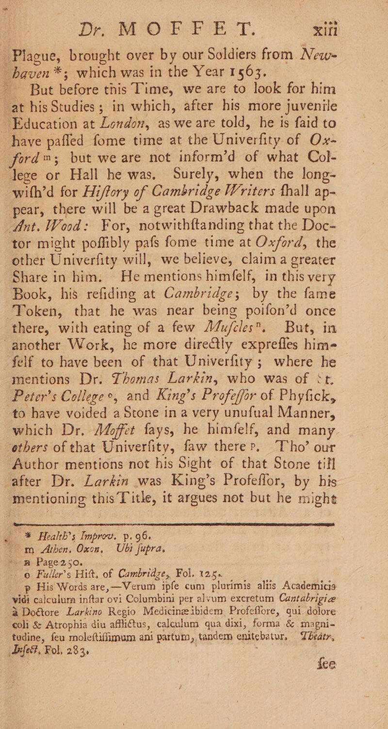 Dr M OCR EE -T. Xifi Plague, brought over by our Soldiers from New- haven *; which was in the Year 1563. : But before this Time, we are to look for him at his Studies; in which, after his more juvenile Education at London, as we are told, he is faid to have pafled fome time at the Univerfity of Ox- ford™; but we are not inform’d of what Col- lege or Hall he was. Surely, when the long- -with’d for Hiffory of Cambridge Writers thall ap- pear, there will be a great Drawback made upon Ant. Wood: For, notwithftanding that the Doc- tor might poffibly pafs fome time at Oxford, the other Univerfity will, we believe, claim a greater Share in him: He mentions himfelf, in this very Book, his refiding at Cambridge; by the fame Token, that he was near being poifon’d once there, with eating of a few A4u/cles. But, in -another Work, he more directly exprefles him- felf to have been of that Univerfity ; where he | mentions Dr: Yhomas Larkin, who was of &lt;t. Peter's College e, and King’s Profeffor of Phyfick, to have voided a Stone in a very unufual Manner, which Dr. A4offer fays, he himfelf, and many others of that Univerfity, faw there», Tho’ our Author mentions not his Sight of that Stone tifl after Dr. Larkin was King’s Profeflor, by his mentioning this Title, it argues not but he might . * Health's Improv. p.96. — m Athen. Oxon, Ubi fupra. ‘mw Page250. © Fuller’s Hitt, of Cambridge, Fol. 125. p His Words are, —Verum ipfe cum plurimis altis Academicis vidi calculura inftar ovi Columbini per alvum excretum Cantabrigie % Doétore Larkino Regio Medicine ibidem Profeflore, qui. dolore coli &amp; Atrophia diu affli@tus, calculum qua dixi, forma &amp; magni- tudine, feu moleftifiimum ani partum, tandem enitebatur. Theatr, Difett, Fol, 2345 ‘S ice