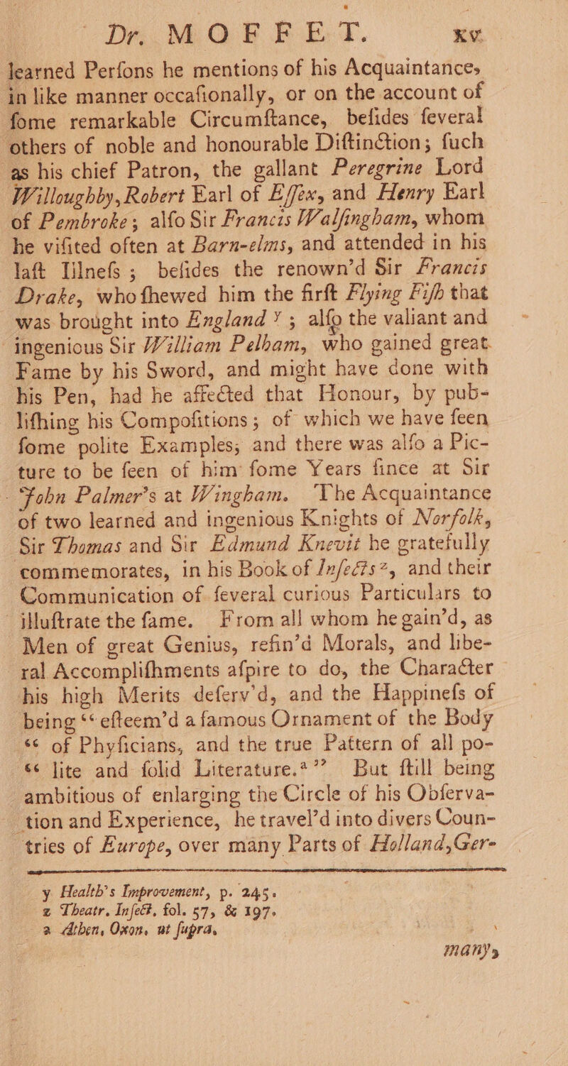 (he MAaReeT. e learned Perfons he mentions of his Acquaintance; ‘in like manner occafionally, or on the account of fome remarkable Circumftance, beflides feveral others of noble and honourable Diftintion; fuch as his chief Patron, the gallant Peregrine Lord Willoughby, Robert Earl of Efex, and Henry Ear} of Pembroke; alfo Sir Francis Walfingham, whom he vifited often at Barn-elms, and attended in his laft Tilnefs ; belides the renown’d Sir Francis Drake, whothewed him the firft Flying Fifh that was brought into England ” ; alfg the valiant and ingenious Sir William Pelham, who gained great Fame by his Sword, and might have done with his Pen, had he affected that Honour, by pub- lifhing his Compofitions ; of which we have feen fome polite Examples; and there was alfo a Pic- ture to be feen of him: fome Years fince at Sir Fobn Palmer’s at Wingham. “Vhe Acquaintance of two learned and ingenious Knights of Norfolk, Sir Thomas and Sir Edmund Knevit he gratefully commemorates, in his Book of /n/ec?#s?, and their Communication of feveral curious Particulars to jiluftrate the fame. From all whom he gain’d, as Men of great Genius, refin’d Morals, and libe- ral Accomplifhments afpire to do, the Charaéter his high Merits deferv’d, and the Happinefs of being ‘“ efteem’d a famous Ornament of the Body ‘© of Phyficians, and the true Pattern of all po- $ Jite and folid Literature.*’? But ftill being ambitious of enlarging the Circle of his Obferva- ‘tion and Experience, he travel’d into divers Coun- tries of Europe, over many Parts of Ho/land,Ger- y Health’s Improvement, p. 245. z Theatr. Infe&amp;, fol. 57, &amp; 197. a Athen, Oxon. ut fupra, INGNYy