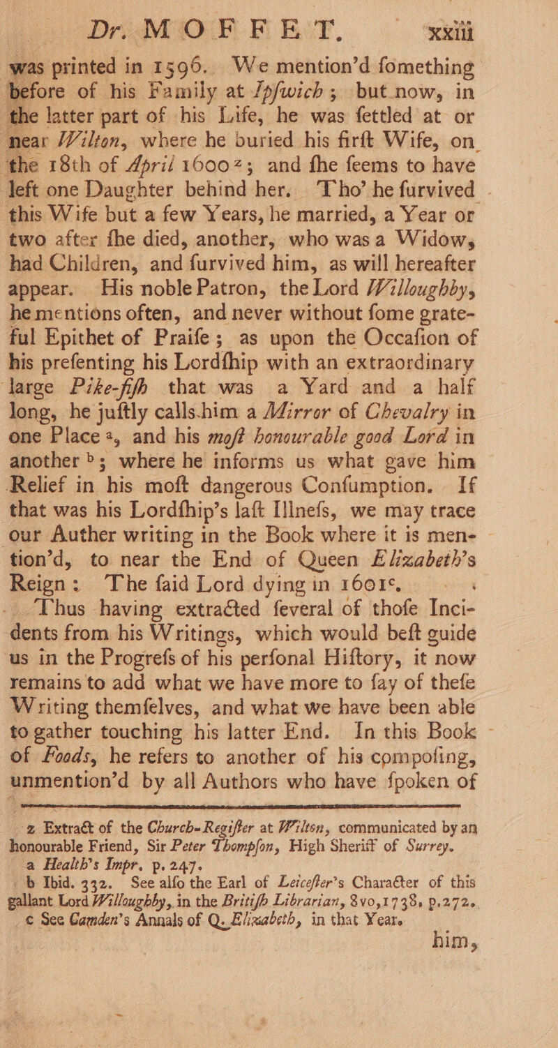 was printed in 1596. We mention’d fomething yefore of his Family at /p/wich ; but_now, in the latter part of his Life, he was fettled at or near Wilton, where he buried his firft Wife, on. ‘the 18th of April 16007; and fhe feems to have left one Daughter behind her. Tho’ he furvived | this Wife but a few Years, he married, a Year or two after fhe died, another, who wasa Widow, had Children, and furvived him, as will hereafter appear. His noblePatron, the Lord Willoughby, he mentions often, and never without fome grate- ful Epithet of Praife; as upon the Occafion of his prefenting his Lordfhip with an extraordinary large Pike-fifh that was a Yard and a half long, he juftly calls-him a Mirror of Chevalry in one Place +, and his moft honourable good Lord in another >; where he informs us what gave him Relief in his moft dangerous Confumption. If that was his Lordfhip’s laft [inefs, we may trace our Auther writing in the Book where it is men- tion’d, to near the End of Queen Elizabeth’s Reign: The faid Lord dying in 1601¢. Thus having extraéted feveral of thofe Inci- dents from his Writings, which would beft guide us in the Progrefs of his perfonal Hiftory, it now remains to add what we have more to fay of thefe Writing themfelves, and what we have been able to gather touching his latter End. In this Book ~ of Foods, he refers to another of his compoting, unmention’d by all Authors who have fpoken of -z Extraét of the Church-Regifter at Wilten, communicated by an honourable Friend, Sir Peter Thompfon, High Sherit¥ of Surrey. a Health’s Impr. p. 247. b Ibid. 332. See alfo the Earl of Lerceffer’s Chara€ter of this gallant Lord Willoughby, in the Britifh Librarian, 8v0,1738s P.272. ¢ See Camden’s Annals of Q. Elizabeth, in that Yeare him,