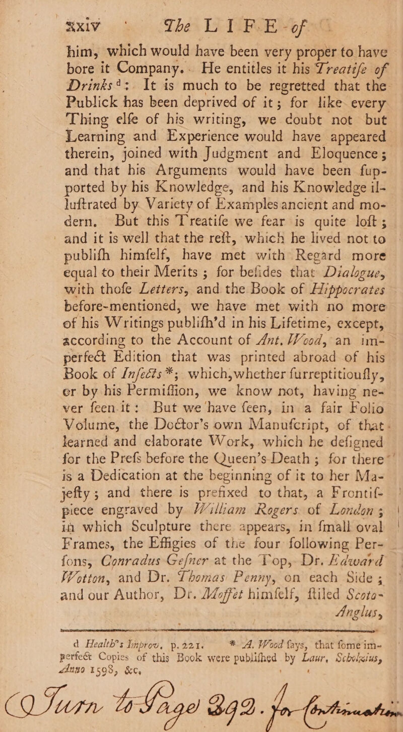 Rx oe Theos LET G him, which would have been very proper to have bore it Company.. He entitles it his Treati/e of Drinks*:. It is much to be regretted that the Publick has been deprived of it; for like every Thing elfe of his writing, we doubt not but Learning and Experience would have appeared therein, joined with Judgment and Eloquence ; and that his Arguments would have been fup- ported by his Knowledge, and his Knowledge il- luftrated by. Variety of Examples ancient and mo- dern, But this Treatife we fear is quite loft ; and it is well that the reft, which he lived not to publifh himfelf, have met with Regard more equal to their Merits ; for belides that Dialogue, with thofe Letters, and the Book of Hippocrates before-mentioned, we have met with no more of his Writings publifh’d in his Lifetime, except, according to the Account of Ant. Wood, an im- perfect Edition that was printed abroad of his Book of {nfects*; which,whether furreptitioufly, er by his Permiffion, we know not, having ne- ver feen-it: But we ‘have feen, in a fair Folio Volume, the Doétor’s own Manufcript, of that. learned and elaborate Work, which he defigned for the Prefs before the Queen’s-Death ; for there’ is a Dedication at the beginning of it to her Ma- jefty ; and there is prefixed to that, a Frontif- piece engraved by William Rogers of London; | in which Sculpture there appears, in fmall oval Frames, the Effigies of the four following Per- fons, Conradus Gefner at the Top, Dr. Hdward Wotton, and Dr. Thomas Penny, on each Side ; and our Author, Dr. Adoffet himfelf, ftiled Scoto-~ Anglus, at ee d Health’s Inprou, p.221. *. 4. Wood fays, that fome im-~ perfect Copies of this Book were publifhed by Laur, Scbelzius, é4ngo 1598, &amp;c, ;